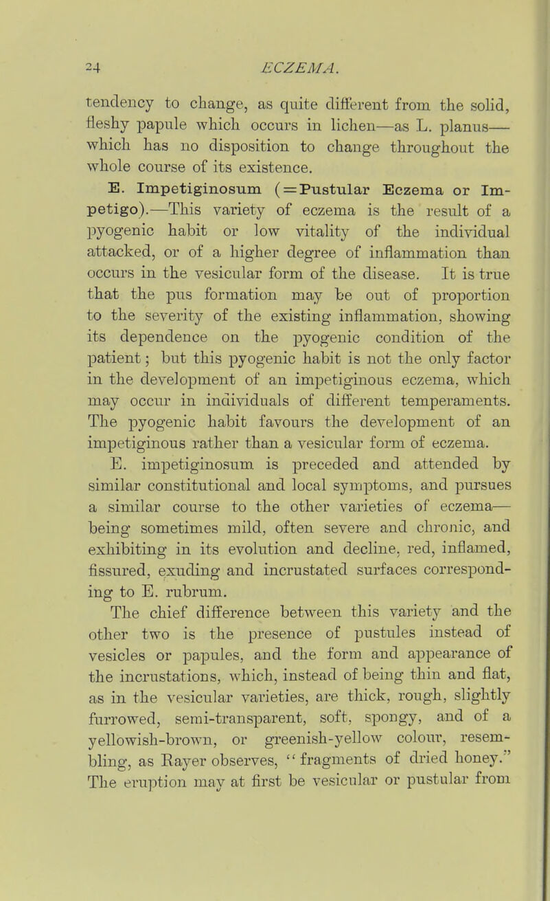 tendency to change, as quite different from the solid, fleshy papule which occurs in lichen—as L. planus— which has no disposition to change throughout the whole course of its existence. E. Impetiginosum ( = Pustular Eczema or Im- petigo).—This variety of eczema is the result of a pyogenic habit or low vitality of the individual attacked, or of a higher degree of inflammation than occurs in the vesicular form of the disease. It is true that the pus formation may be out of proportion to the severity of the existing inflammation, showing its dependence on the pyogenic condition of the patient; but this pyogenic habit is not the only factor in the development of an impetiginous eczema, which may occur in individuals of different temperaments. The pyogenic habit favours the development of an impetiginous rather than a vesicular form of eczema. E. impetiginosum is preceded and attended by similar constitutional and local symptoms, and pursues a similar course to the other varieties of eczema— being sometimes mild, often severe and chrojiic, and exhibiting in its evolution and decline, red, inflamed, fissured, exuding and incrustated surfaces correspond- ing to E. rubrum. The chief difference between this variety and the other two is the presence of pustules instead of vesicles or papules, and the form and appearance of the incrustations, which, instead of being thin and flat, as in the vesicular varieties, are thick, rough, slightly furrowed, semi-transparent, soft, spougy, and of a yellowish-brown, or greenish-yellow colour, resem- bling, as Eayer observes, fragments of dried honey.' The eruption may at first be vesicular or pustular from