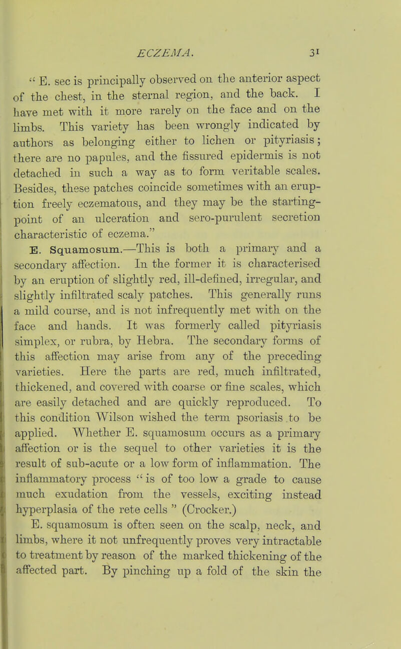  E. sec is principally observed on the anterior aspect of the chest, in the sternal region, and the back. I have met with it more rarely on the face and on the limbs. This variety has been wrongly indicated by authors as belonging either to lichen or pityriasis; there are no papules, and the fissured epidermis is not detached in such a way as to form veritable scales. Besides, these patches coincide sometimes with an erup- tion freely eczematous, and they may be the starting- point of an ulceration and sero-purulent secretion characteristic of eczema. E. Squamosum.—This is both a primaiy and a secondary affection. In the former it is characterised by an eruption of slightly red, ill-defined, irregular, and slightly infiltrated scaly patches. This generally runs a mild course, and is not infrequently met with on the face and hands. It was formerly called pityriasis simplex, or rubra, by Hebra. The secondary foiTus of this affection may arise from any of the preceding- varieties. Here the parts are red, much infiltrated, thickened, and covered with coarse or fine scales, which are easily detached and are quickly reproduced. To this condition Wilson wished the term psoriasis to be applied. Whether E. squamosum occurs as a primaiy affection or is the sequel to other varieties it is the result of sub-acute or a low form of inflammation. The inflammatory process is of too low a grade to cause much exudation from the vessels, exciting instead hyperplasia of the rete cells  (Crocker.) E. squamosum is often seen on the scalp, neck, and limbs, where it not unfrequently proves very intractable to treatment by reason of the marked thickening of the affected part. By pinching up a fold of the skin the