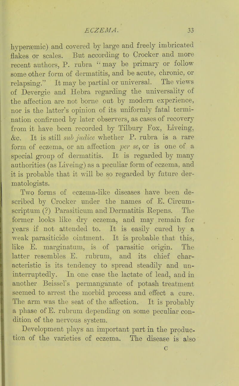 hypera3mic) and covered by large and freely imbricated flakes or scales. But according to Crocker and more recent authors, P. rubra may be primary or follow some other form of dermatitis, and be acute, chronic, or relapsing. It may be partial or universal. The views of Devergie and Hebra regarding the universality of the affection are not borne out by modern experience, nor is the latter's opinion of its uniformly fatal termi- nation confirmed by later observers, as cases of recovery from it have been recorded by Tilbury Fox, Liveing, &c. It is still siil juclicc whether P. rubra is a rare form of eczema, or an affection per se, or is one of a special group of dermatitis. It is regarded by many authorities (as Liveing) as a peculiar form of eczema, and it is probable that it will be so regarded by future der- matologists. Two forms of eczema-like diseases have been de- scribed by Crocker under the names of E. Circum- scriptum (?) Parasiticum and Dermatitis Repens. The former looks like dry eczema, and may remain for years if not attended to. It is easily cured by a weak parasiticide ointment. It is probable that this, like E. marginatum, is of parasitic origin. The latter resembles E. rubrum, and its chief char- acteristic is its tendency to spread steadily and un- interruptedly. In one case the lactate of lead, and in another BeisseVs permanganate of potash treatment seemed to arrest the morbid jprocess and effect a cure. The arm was the seat of the affection. It is probably a phase of E. rubrum depending on some peculiar con- dition of the nervous system. Development plays an important part in the produc- tion of the varieties of eczema. The disease is also C