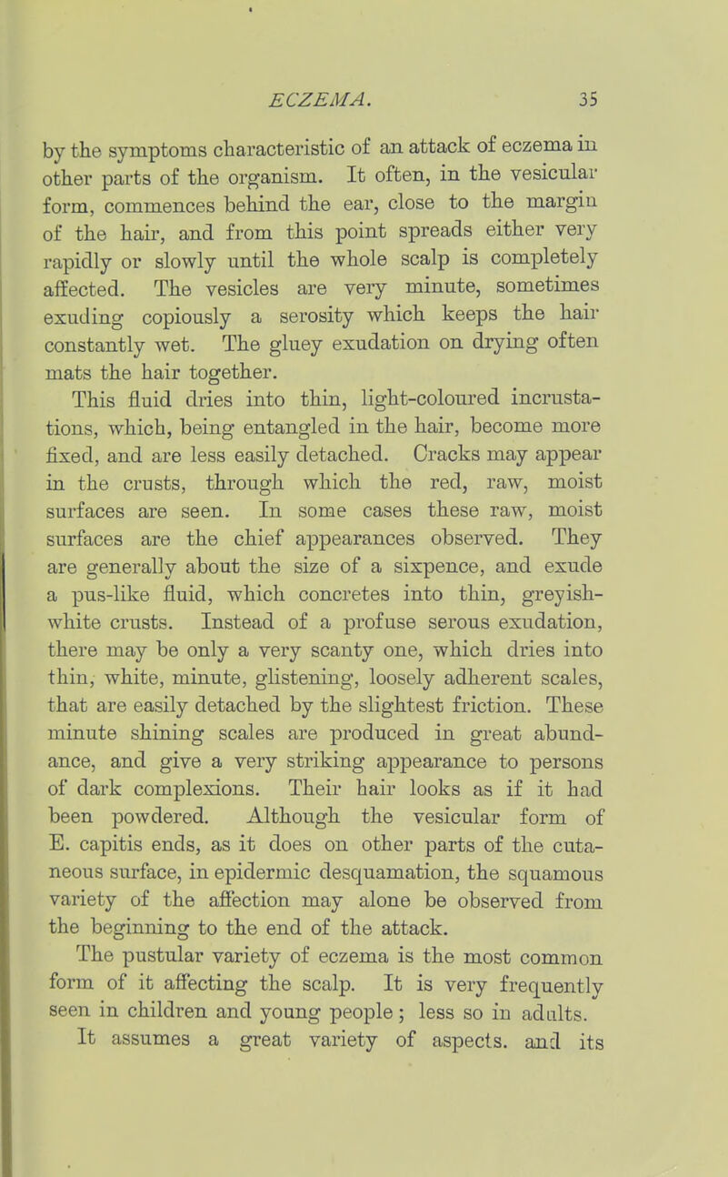 by the symptoms characteristic of an attack of eczema in other parts of the organism. It often, in the vesicular form, commences behind the ear, close to the margin of the hail', and from this point spreads either very rapidly or slowly until the whole scalp is completely affected. The vesicles are very minute, sometimes exuding copiously a serosity which keeps the hair constantly wet. The gluey exudation on drying often mats the hair together. This fluid dries into thin, light-coloured incrusta- tions, which, being entangled in the hair, become more fixed, and are less easily detached. Cracks may appear in the crusts, through which the red, raw, moist surfaces are seen. In some cases these raw, moist surfaces are the chief appearances observed. They are generally about the size of a sixpence, and exude a pus-like fluid, which concretes into thin, greyish- white crusts. Instead of a profuse serous exudation, there may be only a very scanty one, which dries into thin, white, minute, glistening, loosely adherent scales, that are easily detached by the slightest friction. These minute shining scales are produced in great abund- ance, and give a very striking appearance to persons of dark complexions. Their hair looks as if it had been powdered. Although the vesicular form of E. capitis ends, as it does on other parts of the cuta- neous surface, in epidermic desquamation, the squamous variety of the affection may alone be observed from the beginning to the end of the attack. The pustular variety of eczema is the most common form of it affecting the scalp. It is very frequently seen in children and young people; less so in adults. It assumes a great variety of aspects, and its