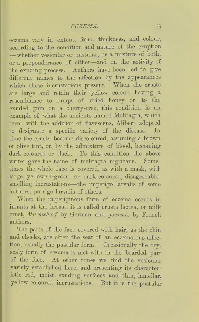eczema vary in extent, form, tliicknessj and colour, according to tlie condition and nature of the eruption —whether vesicular or pustular, or a mixture of both, or a preponderance of either—and on the activity of the exuding process. Authors have been led to give different names to the affection by the appearances which these incrustations present. When the crusts are large and retain their j^ellow colour, having a resemblance to lumps of dried honey or to the exuded gum on a cherry-tree, this condition is an example of what the ancients named Melitagra, which term, with the addition of fiavescens, Alibert adopted to designate a specific variety of the disease. In time the crusts become discoloured, assuming a brown or olive tint, or, by the admixture of blood, becoming dark-coloured or black. To this condition the above writer gave the name of melitagra nigricans. Some times the whole face is covered, as with a mask, with large, yellowish-gTeen, or dark-coloured, disagreeable- smelling incrustations—the impetigo larvalis of some authors, porrigo larvalis of others. When the impetiginous form of eczema occurs in infants at the breast, it is called crusta lactea, or milk crust, Milchschorf by German and goimnes by French authors. The parts of the face covered with hair, as the chin and cheeks, are often the seat of an eczematous affec- tion, usually the pustular form. Occasionally the dry, scaly form of eczema is met with in the bearded part of the face. At other times we find the vesicular variety established here, and presenting its character- istic red, moist, exuding surfaces and thin, lamellar, yellow-coloured incrustations. But it is the pustular