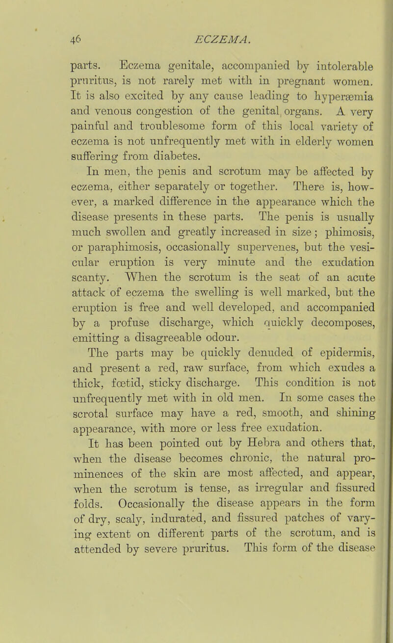 parts. Eczema genitale, accompanied by intolerable pruritus, is not rarely met with in pregnant women. It is also excited by any cause leading to hypereemia and venous congestion of the genital organs. A very painful and troublesome form of this local variety of eczema is not unfrequently met with in elderly women suffering from diabetes. In men, the penis and scrotum may be affected by eczema, either separately or together. There is, how- ever, a marked difference in the appearance which the disease presents in these parts. The penis is usually much swollen and greatly increased in size; phimosis, or paraphimosis, occasionally supervenes, but the vesi- cular eruption is very minute and the exudation scanty. When the scrotum is the seat of an acute attack of eczema the swelling is well marked, but the eruption is free and well developed, and accompanied by a profuse discharge, which ciuickly decomposes, emitting a disagreeable odour. The parts may be quickly denuded of epidermis, and present a red, raw surface, from which exudes a thick, fcetid, sticky discharge. This condition is not unfrequently met with in old men. In some cases the scrotal surface may have a red, smooth, and shining appearance, with more or less free exudation. It has been pointed out by Hebra and others that, when the disease becomes chronic, the natural pro- minences of the skin are most affected, and appear, when the scrotum is tense, as irregular and fissured folds. Occasionally the disease appears in the form of dry, scaly, indurated, and fissured patches of vary- ing extent on different parts of the scrotum, and is attended by severe pruritus. This form of the disease