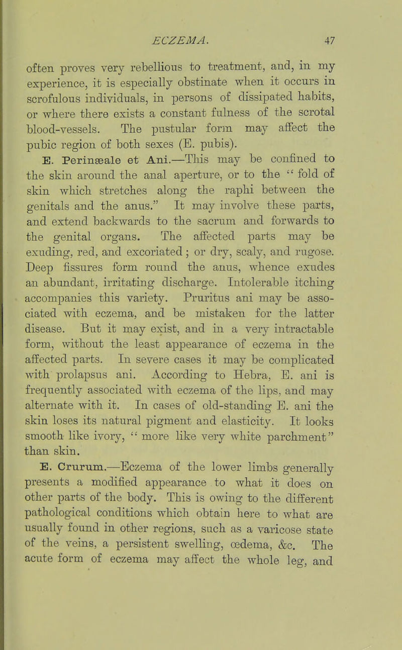 often proves very rebellions to treatment, and, in my experience, it is especially obstinate when it occurs in scrofulous individuals, in persons of dissipated habits, or where there exists a constant fulness of the scrotal blood-vessels. The pustular form may affect the pubic region of both sexes (E. pubis). E. Perinseale at Ani.—This may be confined to the skin around the anal aperture, or to the  fold of skin which stretches along the raphi between the genitals and the anus. It may involve these parts, and extend backwards to the sacrum and forwards to the genital organs. The affected parts may be exuding, red, and excoriated; or dry, scaly, and rugose. Deep fissures form round the anus, whence exudes an abundant, irritating discharge. Intolerable itching accompanies this variety. Pruritus ani may be asso- ciated with eczema, and be mistaken for the latter disease. But it may exist, and in a very intractable form, without the least appearance of eczema in the affected parts. In severe cases it may be complicated with prolapsus ani. According to Hebra, B. ani is frequently associated with eczema of the lips, and may alternate with it. In cases of old-standing E. ani the skin loses its natural pigment and elasticity. It looks smooth like ivory,  more like very white parchment than skin. E. Crurum.—Eczema of the lower limbs generally presents a modified appearance to what it does on other parts of the body. This is owing to the different pathological conditions which obtain here to what are usually found in other regions, such as a varicose state of the veins, a persistent swelling, oedema, &c. The acute form of eczema may affect the whole leg, and