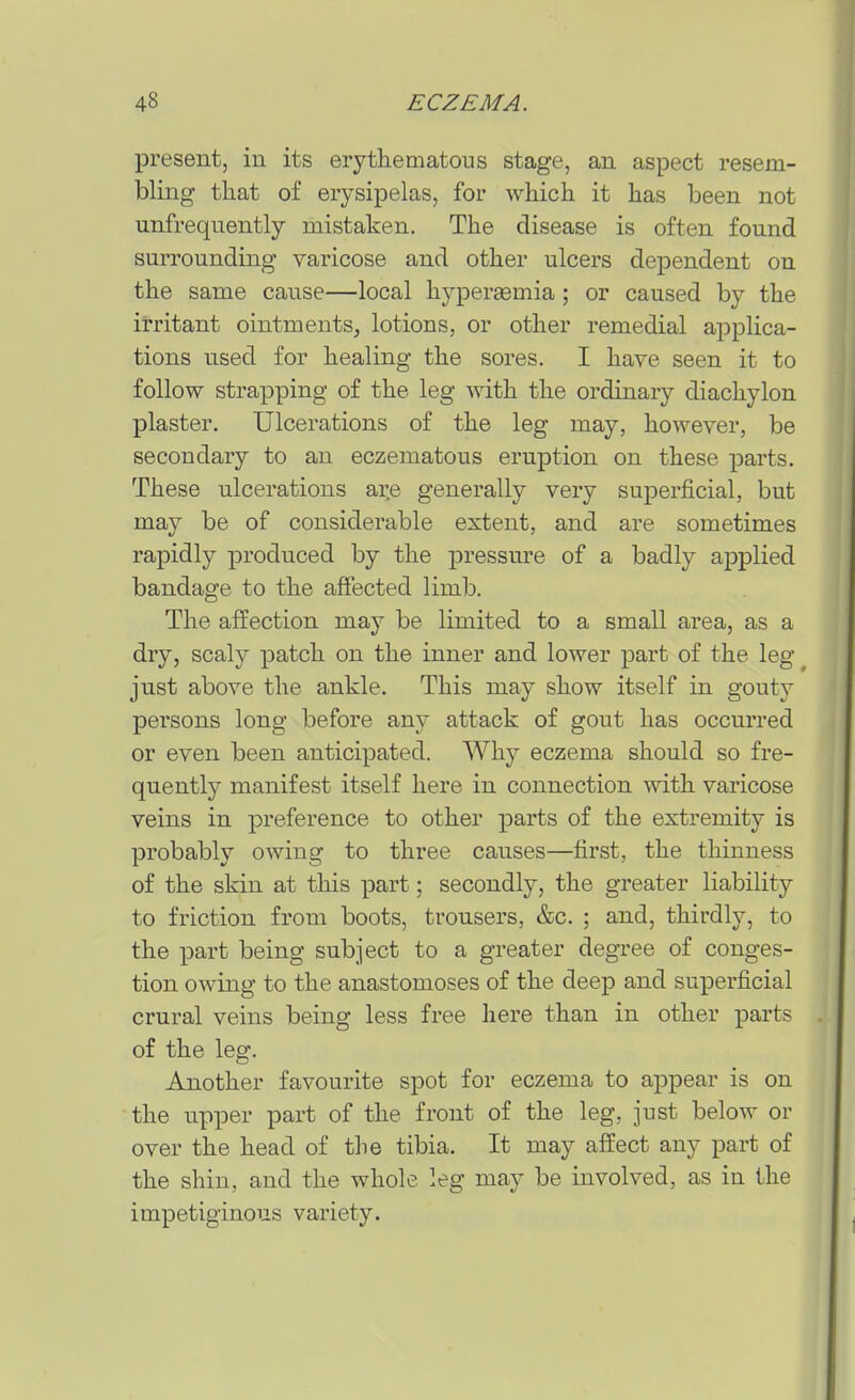 present, in its erythematous stage, an aspect resem- bling that of erysipelas, for which it has been not unfrequently mistaken. The disease is often found surrounding varicose and other ulcers dependent on the same cause—local hyperaemia; or caused by the irritant ointments^ lotions, or other remedial applica- tions used for healing the sores. I have seen it to follow strapping of the leg with the ordinary diachylon plaster. Ulcerations of the leg may, however, be secondary to an eczematous eruption on these parts. These ulcerations are generally very superficial, but may be of considerable extent, and are sometimes rapidly produced by the pressure of a badly applied bandage to the affected limb. The affection may be limited to a small area, as a dry, scaly patch on the inner and lower part of the leg ^ just above the ankle. This may show itself in gouty persons long before any attack of gout has occurred or even been anticipated. Why eczema should so fre- quently manifest itself here in connection with varicose veins in preference to other parts of the extremity is probably owing to three causes—first, the thinness of the skin at this part; secondly, the greater liability to friction from boots, trousers, &c. ; and, thirdly, to the part being subject to a greater degree of conges- tion owing to the anastomoses of the deep and superficial crural veins being less free here than in other parts of the leg. Another favourite spot for eczema to appear is on the upper part of the front of the leg, just below or over the head of the tibia. It may affect any part of the shin, and the whole leg may be involved, as in the impetiginous variety.