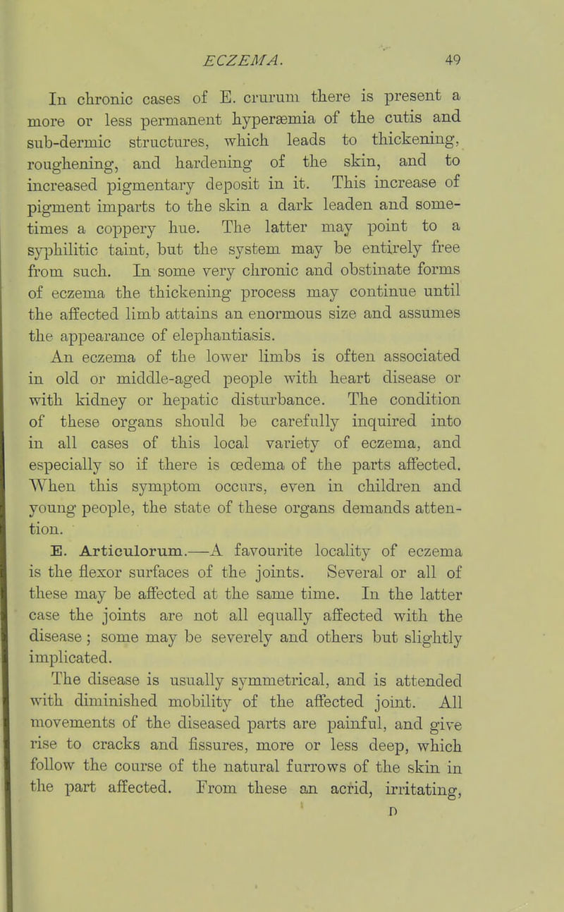 In chronic cases of E. crurum there is present a more or less permanent hyperaemia of the cutis and sub-dermic structures, which leads to thickening, roughening, and hardening of the skin, and to increased pigmentary deposit in it. This increase of pigment imparts to the skin a dark leaden and some- times a coppery hue. The latter may point to a syphilitic taint, but the system, may be entirely free from such. In some very chronic and obstinate forms of eczema the thickening process may continue until the affected limb attains an enormous size and assumes the appearance of elephantiasis. An eczema of the lower limbs is often associated in old or middle-aged people with heart disease or with kidney or hepatic disturbance. The condition of these organs should be carefully inquired into in all cases of this local variety of eczema, and especially so if there is oedema of the parts affected. When this symptom occurs, even in children and young people, the state of these organs demands atten- tion. E. Articulorum.—A favourite locality of eczema is the flexor surfaces of the joints. Several or all of these may be affected at the same time. In the latter case the joints are not all equally affected with the disease; some may be severely and others but slightly implicated. The disease is usually symmetrical, and is attended with diminished mobility of the affected joint. All movements of the diseased parts are painful, and give rise to cracks and fissures, more or less deep, which follow the course of the natural furrows of the skin in the part affected. From these an acrid, irritating,