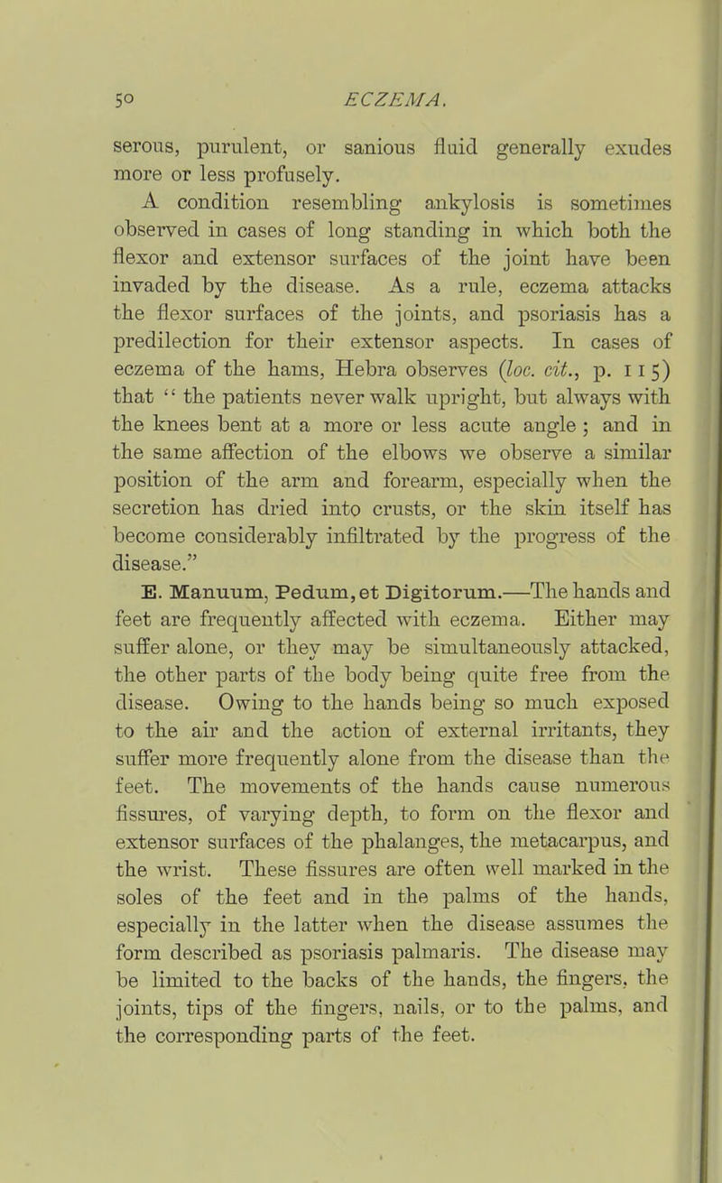 serous, purulent, or sanious fluid generally exudes more or less profusely. A condition resembling ankylosis is sometimes observed in cases of long standing in whicli both the flexor and extensor surfaces of the joint have been invaded by the disease. As a rule, eczema attacks the flexor surfaces of the joints, and psoriasis has a predilection for their extensor aspects. In cases of eczema of the hams, Hebra observes {loc. cit., p. 115) that  the patients never walk upright, but always with the knees bent at a more or less acute angle ; and in the same afiection of the elbows we observe a similar position of the arm and forearm, especially when the secretion has dried into crusts, or the skin itself has become considerably infiltrated by the progress of the disease. E. Manuum, Pedum, at Digitorum.—The hands and feet are frequently affected with eczema. Either may suffer alone, or they may be simultaneously attacked, the other parts of the body being quite free from the disease. Owing to the hands being so much exposed to the air and the action of external irritants, they suffer more frequently alone from the disease than the feet. The movements of the hands cause numerous fissm'es, of varying depth, to form on the flexor and extensor surfaces of the phalanges, the metacarpus, and the wrist. These fissures are often well marked in the soles of the feet and in the palms of the hands, especially in the latter when the disease assujues the form described as psoriasis palmaris. The disease may be limited to the backs of the hands, the fingers, the joints, tips of the fingers, nails, or to the palms, and the corresponding parts of the feet.