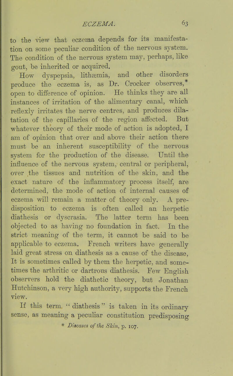 to the view that eczema depends for its manifesta- tion on some peculiar condition of the nervous system. The condition of the nervous system may, perhaps, like gout, be inherited or acquired. How dyspepsia, lithtemia, and other disorders produce the eczema is, as Dr. Crocker observes,* open to diiFerence of opinion. He thinks they are all instances of irritation of the alimentary canal, which reflexly irritates the nerve centres, and produces dila- tation of the capillaries of the region ajffected. But whatever theory of their mode of action is adopted, I am of oj)inion that over and above their action there must be an inherent susceptibility of the nervous system for the production of the disease. Until the influence of the nervous system, central or peripheral, over the tissues and nutrition of the skin, and the exact nature of the inflammatory process itself, are determined, the mode of action of internal causes of eczema will remain a matter of theory only. A pre- disposition to eczema is often called an herpetic diathesis or dyscrasia. The latter term has been objected to as having no foundation in fact. In the strict meaning of the term, it cannot be said to be applicable to eczema. French writers have generally laid great stress on diathesis as a cause of the disease. It is sometimes called by them the herpetic, and some- times the arthritic or dartrous diathesis. Few English observers hold the diathetic theory, but Jonathan Hutchinson, a very high authority, supports the French view. If this term diathesis is taken in its ordinary sense, as meaning a peculiar constitution predisposing * Diseases oftlie Skin, p. 107.