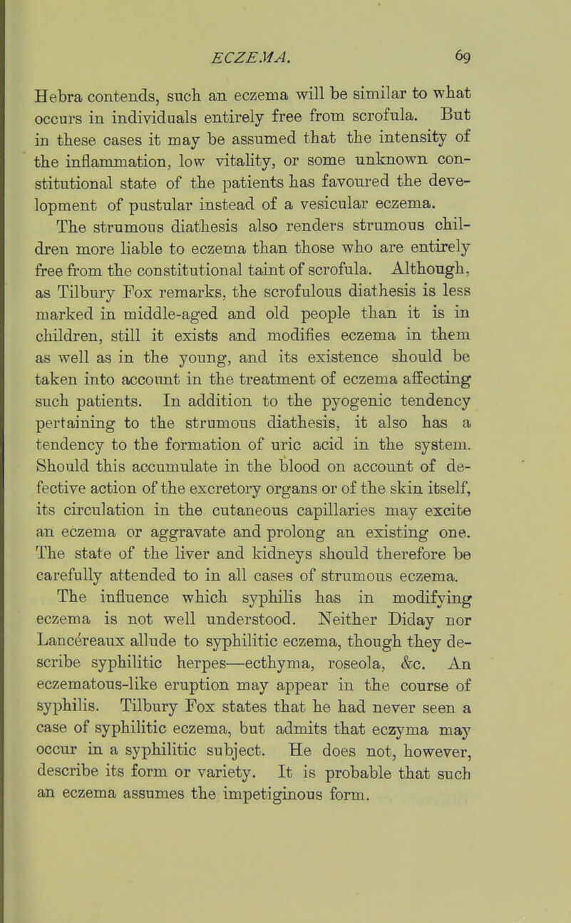 Hebra contends, such an eczema will be similar to what occurs in individuals entirely free from scrofula. But in these cases it may be assumed that the intensity of the inflammation, low vitality, or some unknown con- stitutional state of the patients has favoured the deve- lopment of pustular instead of a vesicular eczema. The strumous diathesis also renders strumous chil- dren more liable to eczema than those who are entirely free from the constitutional taint of scrofula. Although, as Tilbury Fox remarks, the scrofulous diathesis is less marked in middle-aged and old people than it is in children, still it exists and modifies eczema in them as well as in the young, and its existence should be taken into account in the treatment of eczema affecting such patients. In addition to the pyogenic tendency pertaining to the strumous diathesis, it also has a tendency to the formation of uric acid in the system. Should this accumulate in the blood on account of de- fective action of the excretory organs or of the skin itself, its circulation in the cutaneous capillaries may excite an eczema or aggravate and prolong an existing one. The state of the liver and kidneys should therefore be carefully attended to in all cases of strumous eczema. The influence which syphilis has in modifying eczema is not well understood. Neither Diday nor Lanc^reaux allude to syphilitic eczema, though they de- scribe syphilitic herpes—ecthyma, roseola, &c. An eczematous-like eruption may appear in the course of syphilis. Tilbury Fox states that he had never seen a case of syphilitic eczema, but admits that eczyma may occur in a syphilitic subject. He does not, however, describe its form or variety. It is probable that such an eczema assumes the impetiginous form.