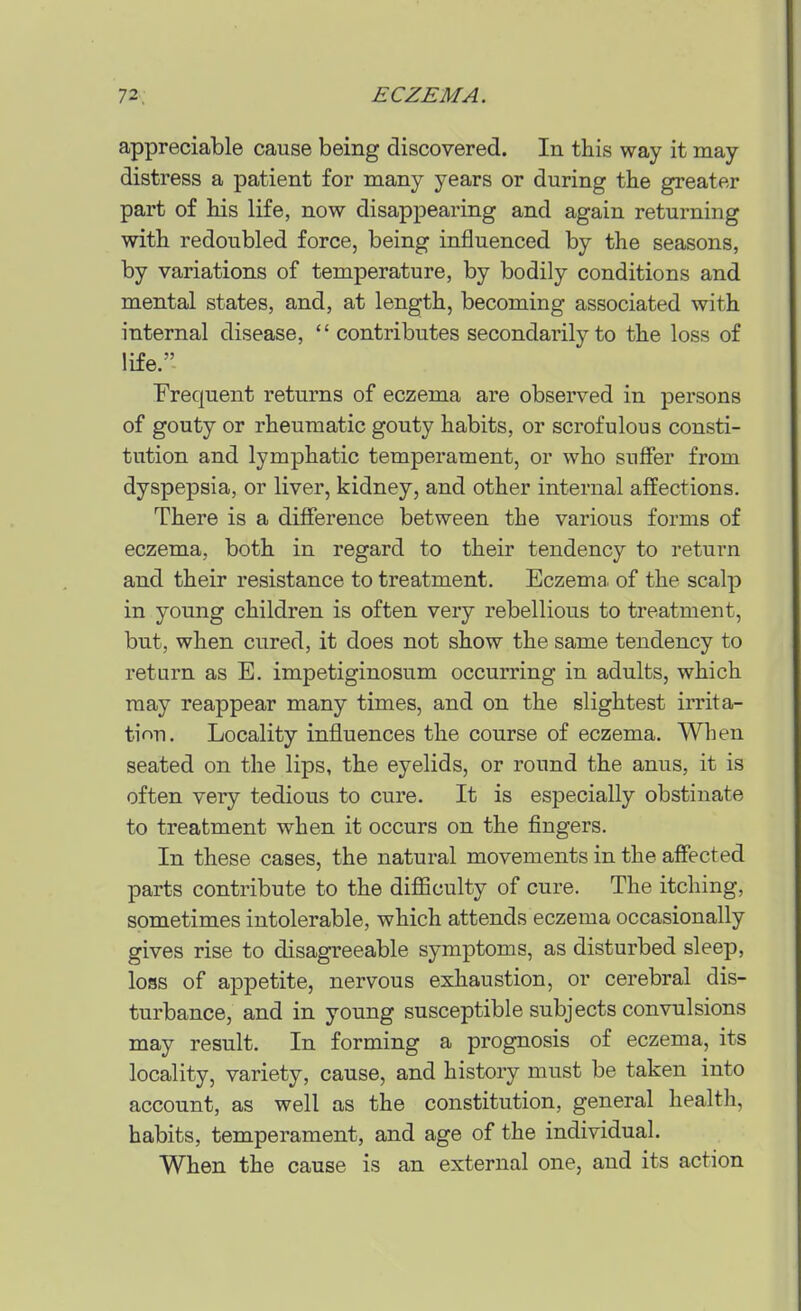 appreciable cause being discovered. In this way it may distress a patient for many years or during the greater part of his life, now disappearing and again returning with redoubled force, being influenced by the seasons, by variations of temperature, by bodily conditions and mental states, and, at length, becoming associated with internal disease, contributes secondarily to the loss of life. Frequent returns of eczema are observed in persons of gouty or rheumatic gouty habits, or scrofulous consti- tution and lymphatic temperament, or who suffer from dyspepsia, or liver, kidney, and other internal affections. There is a difference between the various forms of eczema, both in regard to their tendency to return and their resistance to treatment. Eczema, of the scalp in young children is often very rebellious to treatment, but, when cured, it does not show the same tendency to return as E. impetiginosum occurring in adults, which may reappear many times, and on the slightest irrita- tion. Locality influences the course of eczema. When seated on the lips, the eyelids, or round the anus, it is often very tedious to cure. It is especially obstinate to treatment when it occurs on the fingers. In these cases, the natural movements in the affected parts contribute to the difficulty of cure. The itching, sometimes intolerable, which attends eczema occasionally gives rise to disagreeable symptoms, as disturbed sleep, loss of appetite, nervous exhaustion, or cerebral dis- turbance, and in young susceptible subjects convulsions may result. In forming a prognosis of eczema, its locality, variety, cause, and history must be taken into account, as well as the constitution, general health, habits, temperament, and age of the individual. When the cause is an external one, and its action