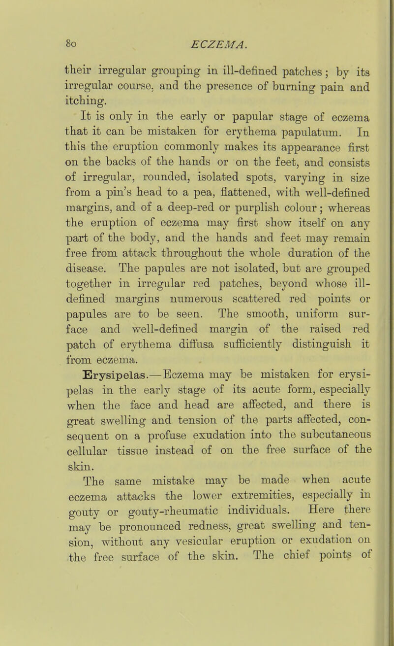 their irregular grouping in ill-defined patches; by its irregular course, and the presence of burning pain and itching. It is only in the early or papular stage of eczema that it can be mistaken for erythema papulatum. In this the eruption commonly makes its appearance first on the backs of the hands or on the feet, and consists of irregular, rounded, isolated spots, varying in size from a pin's head to a pea, flattened, with well-defined margins, and of a deep-red or purplish colour; whereas the eruption of eczema may first show itself on any part of the body, and the hands and feet may remain free from attack throughout the whole duration of the disease. The papules are not isolated, but are grouped together in irregular red patches, beyond whose ill- defined margins numerous scattered red points or papules are to be seen. The smooth, uniform sur- face and well-defined margin of the raised red patch of erythema diflusa sufiiciently distinguish it from eczema. Erysipelas.—Eczema may be mistaken for erysi- pelas in the early stage of its acute form, especially when the face and head are afiected, and there is great swelling and tension of the parts affected, con- sequent on a profuse exudation into the subcutaneous cellular tissue instead of on the free surface of the skin. The same mistake may be made when acute eczema attacks the lower extremities, especially in gouty or gouty-rheumatic individuals. Here there may be pronounced redness, great swelling and ten- sion, without any vesicular eruption or exudation on the free surface of the skin. The chief points of