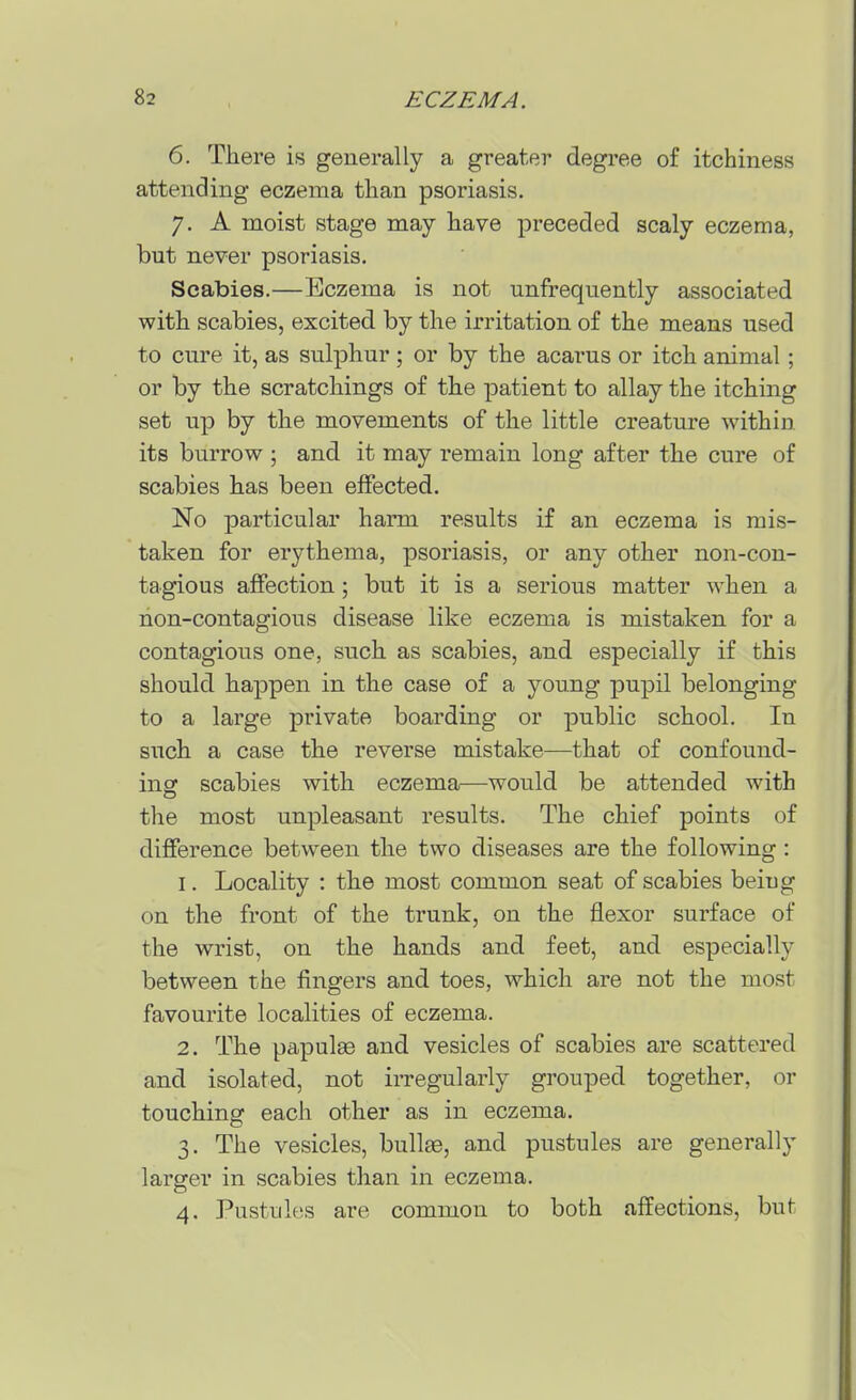 6. There is generally a greater degree of itchiness attending eczema than psoriasis. 7. A moist stage may have preceded scaly eczema, but never psoriasis. Scabies.—Eczema is not unfrequently associated with scabies, excited by the irritation of the means used to cure it, as sulphur ; or by the acarus or itch animal; or by the scratchings of the patient to allay the itching set up by the movements of the little creature within its burrow ; and it may remain long after the cure of scabies has been effected. No particular harm results if an eczema is mis- taken for erythema, psoriasis, or any other non-con- tagious affection; but it is a serious matter when a non-contagious disease like eczema is mistaken for a contagious one, such as scabies, and especially if this should happen in the case of a young pupil belonging to a large private boarding or public school. In such a case the reverse mistake—that of confound- ing scabies with eczema—would be attended with the most unpleasant results. The chief points of difference between the two diseases are the following: 1. Locality : the most common seat of scabies being on the front of the trunk, on the flexor surface of the wrist, on the hands and feet, and especially between the fingers and toes, which are not the most favourite localities of eczema. 2. The papulse and vesicles of scabies are scattered and isolated, not irregularly grouped together, or touching each other as in eczema. 3. The vesicles, bullae, and pustules are generally larger in scabies than in eczema. 4. Pustules are common to both affections, but