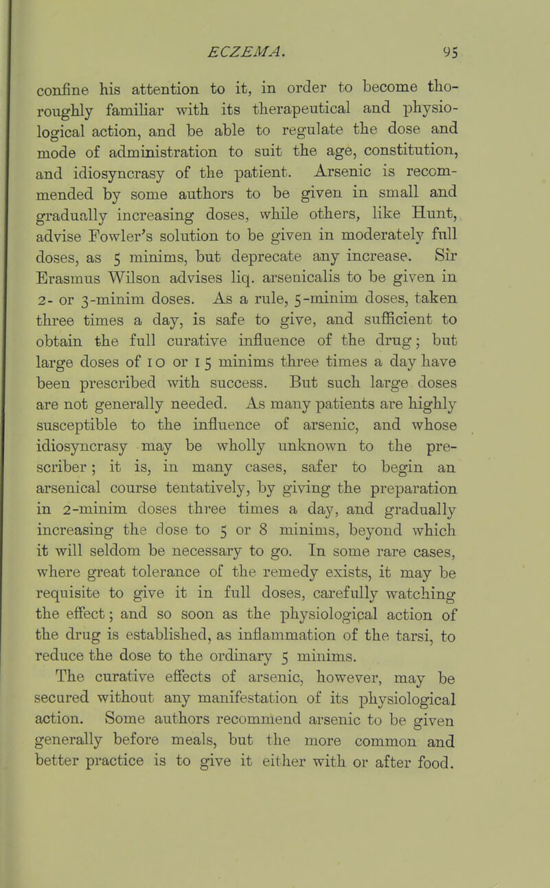 confine his attention to it, in order to become tho- roughly familiar with its therapeutical and ^Dhysio- logical action, and be able to regulate the dose and mode of administration to suit the age, constitution, and idiosyncrasy of the patient. Arsenic is recom- mended by some authors to be given in small and gradually increasing doses, while others, like Hunt, advise Fowler's solution to be given in moderately full doses, as 5 minims, but deprecate any increase. Sir Erasmus Wilson advises liq. arsenicalis to be given in 2- or 3-minim doses. As a rule, 5-minim doses, taken three times a day, is safe to give, and sufficient to obtain the full curative influence of the drug; but large doses of i o or i 5 minims three times a day have been prescribed with success. But such large doses are not generally needed. As many patients are highly susceptible to the influence of arsenic, and whose idiosyncrasy may be wholly unknown to the pre- scriber; it is, in many cases, safer to begin an arsenical course tentatively, by giving the preparation in 2-minim doses three times a day, and gi-adually increasing the dose to 5 or 8 minims, beyond which it will seldom be necessary to go. In some rare cases, where great tolerance of the remedy exists, it may be requisite to give it in full doses, carefully watching the effect; and so soon as the physiologipal action of the drug is established, as inflammation of the tarsi, to reduce the dose to the ordinary 5 minims. The curative effects of arsenic, however, may be secured without any manifestation of its j)hysiological action. Some authors recommend arsenic to be given generally before meals, but the more common and better practice is to give it either with or after food.