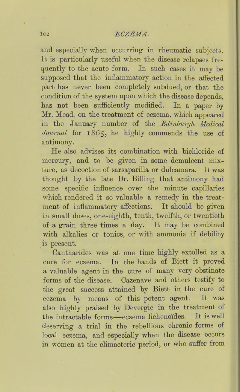 and especially when occurring in rheumatic subjects. It is particularly useful when the disease relapses fre- quently to the acute form. In such cases it may be supposed that the inflammatory action in the affected part has never been completely subdued, or that the condition of the system upon which the disease depends, has not been suflficiently modified. In a paper by Mr. Mead, on the treatment of eczema, which appeared in the January number of the Edinburgh Medical Journal for 1865, he highly commends the use of antimony. He also advises its combination with bichloride of mercury, and to be given in some demulcent mix- ture, as decoction of sarsaparilla or dulcamara. It was thought by the late Dr. Billing that antimony had some specific influence over the minute capillaries which rendered it so valuable a remedy in the treat- ment of inflammatory affections. It should be given in small doses, one-eighth, tenth, twelfth, or twentieth of a grain three times a day. It may be combined with alkalies or tonics, or with ammonia if debility is present. Cantharides was at one time highly extolled as a cure for eczema. In the hands of Biett it proved a valuable agent in the cure of many very obstinate forms of the disease. Cazenave and others testify to the great success attained by Biett in the cure of eczema by means of this potent agent. It was also highly praised by Devergie in the treatment of the intractable forms—eczema lichenoides. It is well deserving a trial in the rebellious chronic forms of local eczema, and especially when the disease occurs in women at the climacteric period, or who suffer from