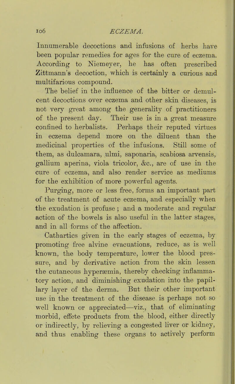 Innumerable decoctions and infusions of herbs have been popular remedies for ages for the cure of eczema. According to Niemeyer, he has often prescribed Zittmann's decoction, which is certainly a curious and multifarious compound. The belief in the influence of the bitter or demul- cent decoctions over eczema and other skin diseases, is not very great among the generality of practitioners of the present day. Their use is in a great measure confined to herbalists. Perhaps their reputed virtues in eczema depend more on the diluent than the medicinal properties of the infusions. Still some of them, as dulcamara, ulmi, saponaria, scabiosa arvensis, gallium aperina, viola tricolor, &c., are of use in the cure of eczema, and also render service as mediums for the exhibition of more powerful agents. Purging, more or less free, forms an important part of the treatment of acute eczema, and especially when the exudation is profuse; and a moderate and regular action of the bowels is also useful in the latter stages, and in all forms of the affection. Cathartics given in the early stages of eczema, by promoting free alvine evacuations, reduce, as is well known, the body temperature, lower the blood pres- sure, and by derivative action from the skin lessen the cutaneous hyperaemia, thereby checking inflamma- tory action, and diminishing exudation into the papil- lary layer of the derma. But their other important use in the treatment of the disease is perhaps not so well known or appreciated—viz., that of eliminating morbid, efiete products from the blood, either directly or indirectly, by relieving a congested liver or kidney, and thus enabling these organs to actively perform