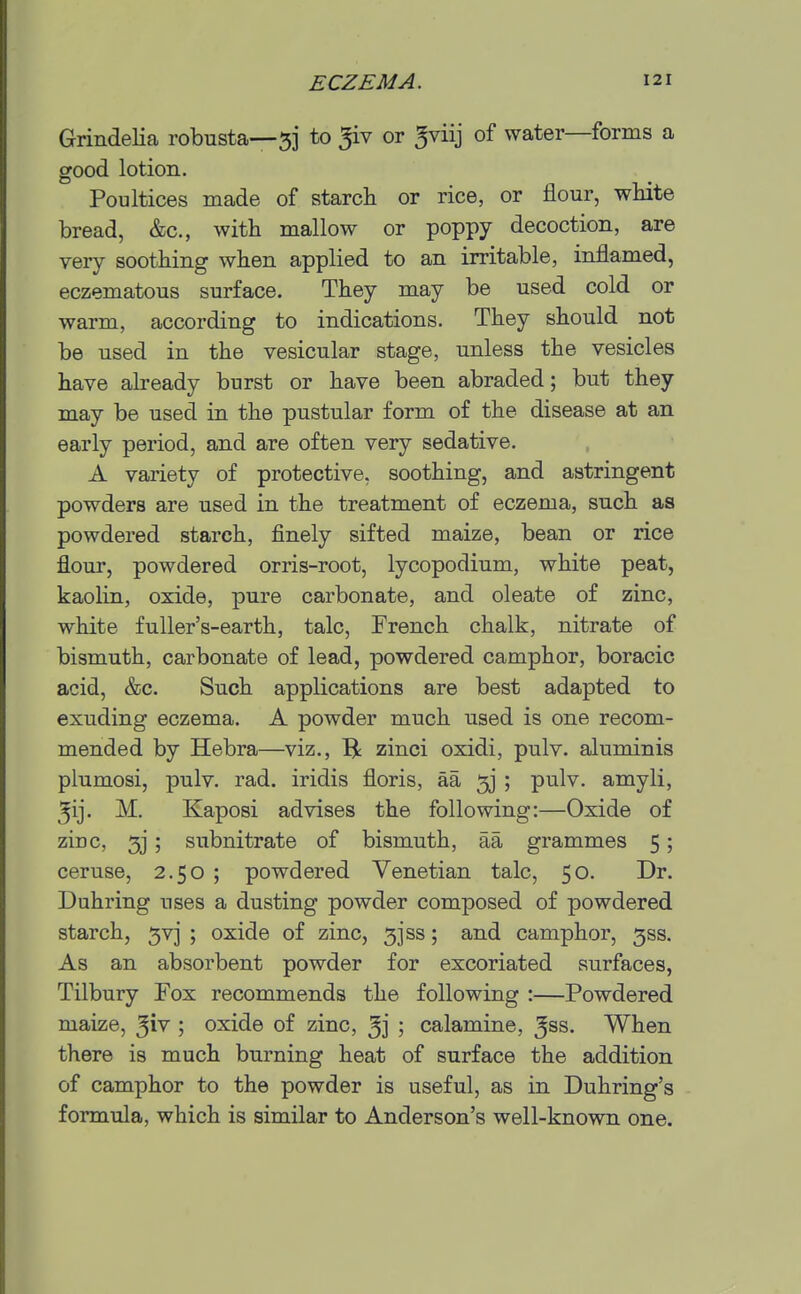 Grindelia robusta—53 to 5iv or ^viij of water—forms a good lotion. Poultices made of starcli or rice, or flour, white bread, &c., with mallow or poppy decoction, are very soothing when applied to an irritable, inflamed, eczematous surface. They may be used cold or warm, according to indications. They should not be used in the vesicular stage, unless the vesicles have already burst or have been abraded; but they may be used in the pustular form of the disease at an early period, and are often very sedative. A variety of protective, soothing, and astringent powders are used in the treatment of eczema, such as powdered starch, finely sifted maize, bean or rice flour, powdered orris-root, lycopodium, white peat, kaolin, oxide, pure carbonate, and oleate of zinc, white fuUer's-earth, talc, French chalk, nitrate of bismuth, carbonate of lead, powdered camphor, boracic acid, &c. Such applications are best adapted to exuding eczema. A powder much used is one recom- mended by Hebra—viz., ^ zinci oxidi, pulv. aluminis plumosi, pulv. rad. iridis floris, aa 5j ; pulv. amyli, 5ij. M. Kaposi advises the following:—Oxide of zinc, 5j; subnitrate of bismuth, aa grammes 5; ceruse, 2.50 ; powdered Venetian talc, 50. Dr. Duhring uses a dusting powder composed of powdered starch, 5vj ; oxide of zinc, 3jss; and camphor, 5SS. As an absorbent powder for excoriated surfaces, Tilbury Fox recommends the following :—Powdered maize, ^iv ; oxide of zinc, 3j ; calamine, Jss. When there is much burning heat of surface the addition of camphor to the powder is useful, as in Duhring's formula, which is similar to Anderson's well-known one.