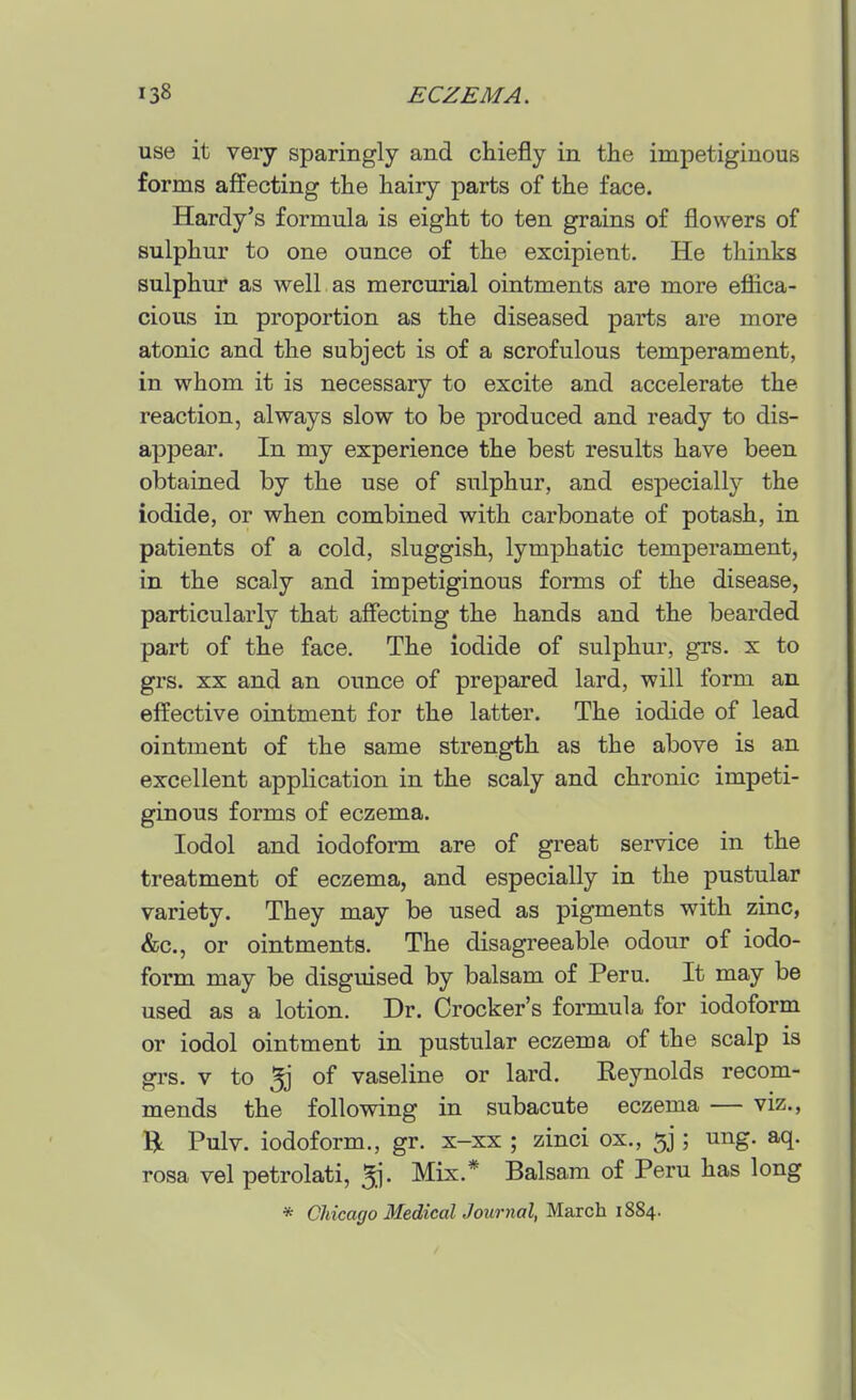 use it very sparingly and chiefly in the impetiginous forms affecting the hairy parts of the face. Hardy's formula is eight to ten grains of flowers of sulphur to one ounce of the excipient. He thinks sulphur as well as mercurial ointments are more efiica- cious in proportion as the diseased parts are more atonic and the subject is of a scrofulous temperament, in whom it is necessary to excite and accelerate the reaction, always slow to be produced and ready to dis- appear. In my experience the best results have been obtained by the use of sulphur, and especially the iodide, or when combined with carbonate of potash, in patients of a cold, sluggish, lymphatic temperament, in the scaly and impetiginous forms of the disease, particularly that affecting the hands and the bearded part of the face. The iodide of sulphur, grs. x to grs. XX and an ounce of prepared lard, will form an effective ointment for the latter. The iodide of lead ointment of the same strength as the above is an excellent application in the scaly and chronic impeti- ginous forms of eczema. lodol and iodoform are of great service in the treatment of eczema, and especially in the pustular variety. They may be used as pigments with zinc, &c., or ointments. The disagreeable odour of iodo- form may be disguised by balsam of Peru. It may be used as a lotion. Dr. Crocker's formula for iodoform or iodol ointment in pustular eczema of the scalp is grs. V to 5j of vaseline or lard. Reynolds recom- mends the following in subacute eczema — viz., R Pulv. iodoform., gr. x-xx ; zinci ox., 5]; ung. aq. rosa vel petrolati, ^j. Mix.* Balsam of Peru has long * CUcago Medical Journal, March 1884.