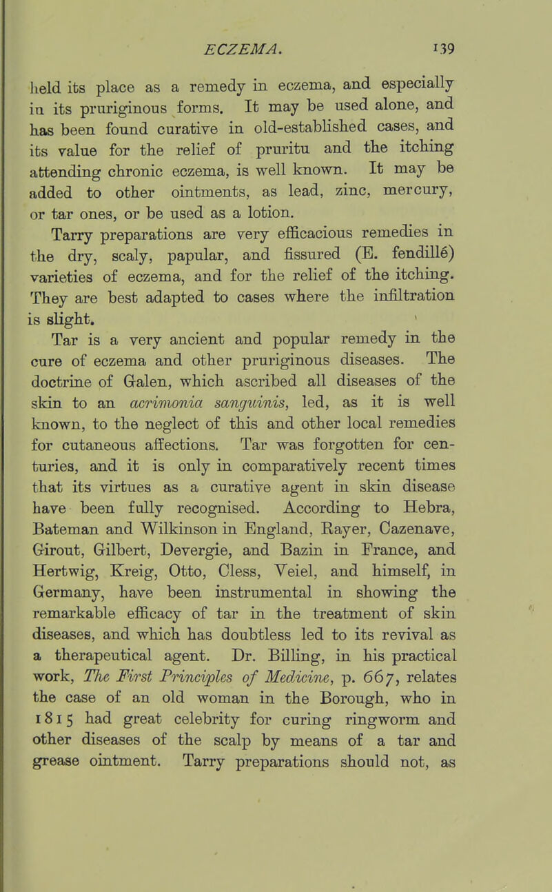 lield its place as a remedy in eczema, and especially in its pruriginous forms. It may be used alone, and has been found curative in old-established cases, and its value for the relief of pruritu and the itching attending chronic eczema, is well known. It may be added to other ointments, as lead, zinc, mercury, or tar ones, or be used as a lotion. Tarry preparations are very efficacious remedies in the dry, scaly, papular, and fissured (E. fendill6) varieties of eczema, and for the relief of the itching. They are best adapted to cases where the infiltration is slight. Tar is a very ancient and popular remedy in the cure of eczema and other pruriginous diseases. The doctrine of Galen, which ascribed all diseases of the skin to an acrimonia sanguinis, led, as it is well known, to the neglect of this and other local remedies for cutaneous affections. Tar was forgotten for cen- turies, and it is only in comparatively recent times that its virtues as a curative agent in skin disease have been fully recognised. According to Hebra, Bateman and Wilkinson in England, Bayer, Cazenave, Girout, Gilbert, Devergie, and Bazin in Prance, and Hertwig, Kreig, Otto, Cless, Yeiel, and himself, in Germany, have been instrumental in showing the remarkable efficacy of tar in the treatment of skin diseases, and which has doubtless led to its revival as a therapeutical agent. Dr. Billing, in his practical work. The First Principles of Medicine, p. 667, relates the case of an old woman in the Borough, who in 1815 had great celebrity for curing ringworm and other diseases of the scalp by means of a tar and grease ointment. Tarry preparations should not, as