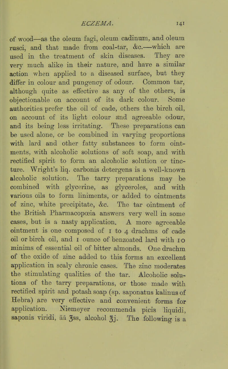 of wood—as the oleum fagi, oleum cadinum, and oleum rusci, and that made from coal-tar, &c.—which are used in the treatment of skin diseases. They are very much ahke in their nature, and have a similar action when applied to a diseased surface, but they differ in colour and pungency of odour. Common tar, although quite as effective as any of the others, is objectionable on account of its dark colour. Some authorities prefer the oil of cade, others the birch oil, on account of its hght colour and agreeable odour, and its being less irritating. These preparations can be used alone, or be combined in varying proportions with lard and other fatty substances to form oint- ments, with alcoholic solutions of soft soap, and with rectified spirit to form an alcoholic solution or tinc- ture. Wright's liq. carbonis detergens is a well-known alcoholic solution. The tarry preparations may be combined with glycerine, as glyceroles, and with various oils to form liniments, or added to ointments of zinc, white precipitate, &c. The tar ointment of the British Pharmacopoeia answers very well in some cases, but is a nasty application. A more agreeable ointment is one composed of i to 4 drachms of cade oil or birch oil, and i ounce of benzoated lard with i o minims of essential oil of bitter almonds. One drachm of the oxide of zinc added to this forms an excellent application in scaly chronic cases. The zinc moderates the stimulating qualities of the tar. Alcoholic solu- tions of the tarry preparations, or those made with rectified spirit and potash soap (sp. saponatus kalinus of Hebra) ^.re very effective and convenient forms for application. Niemeyer recommends picis liquidi, aaponis viridi, aa ^ss, alcohol 5j. The following is a