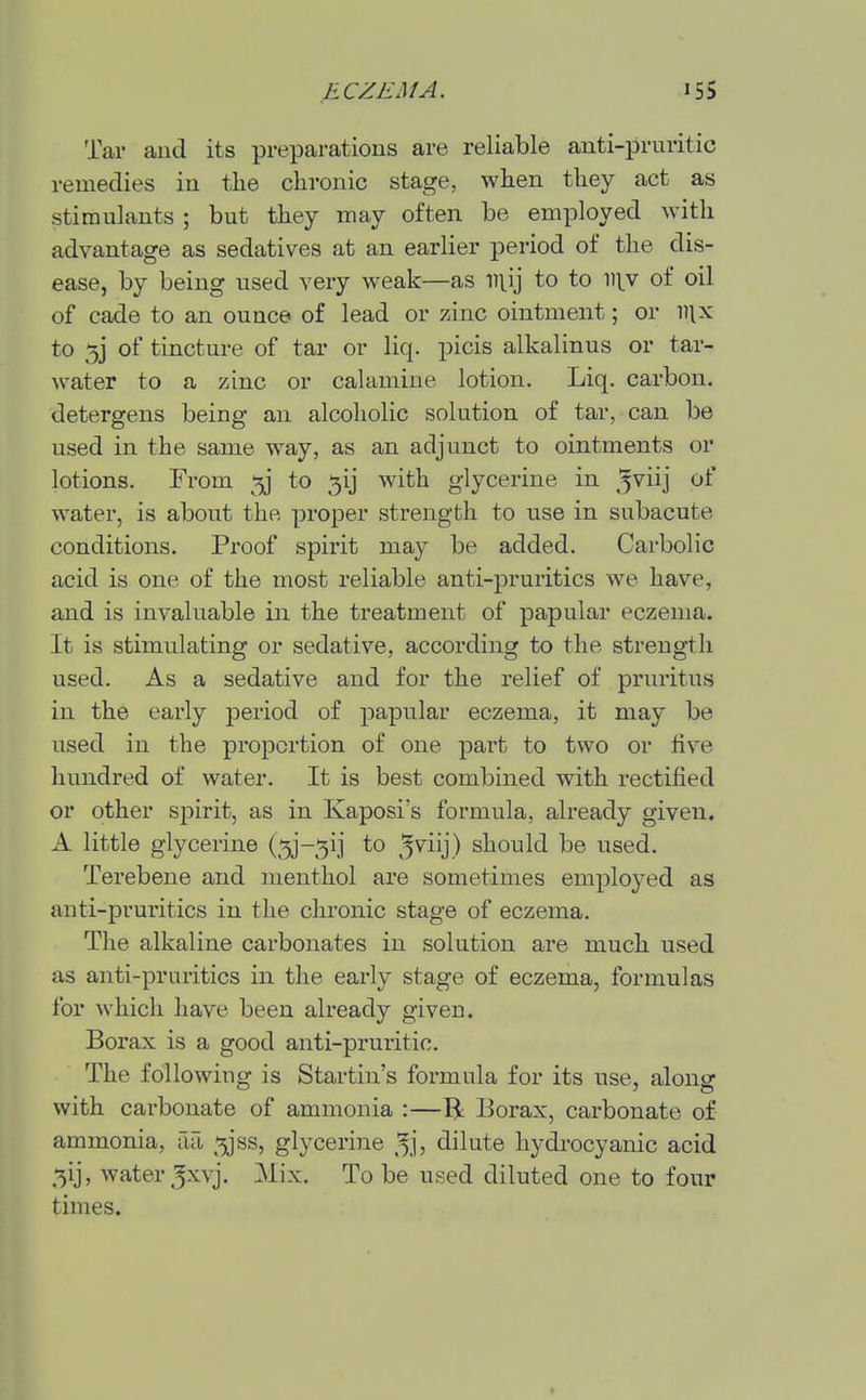 Tar aud its preparations are reliable anti-pruritic remedies in the chronic stage, when they act as stimulants ; but they may often be employed with advantage as sedatives at an earlier period of the dis- ease, by being used very weak—as niij to to in.v of oil of cade to an ounce of lead or zinc ointment; or iiix to 53 of tincture of tar or liq. picis alkalinus or tar- water to a zinc or calamine lotion. Liq. carbon, detergens being an alcoholic solution of tar, can be used in the same way, as an adjunct to ointments or lotions. From to 5ij with glycerine in ^viij of water, is about the proper strength to use in subacute conditions. Proof spirit may be added. Carbolic acid is one of the most reliable anti-pruritics we have, and is invaluable in the treatment of papular eczema. It is stimulating or sedative, according to the strength used. As a sedative and for the relief of pruritus in the early period of papular eczema, it may be used in the proportion of one part to two or five hundred of water. It is best combined with rectified or other spirit, as in Kaposi's formula, already given. A little glycerine (5j-5ii to should be used. Terebene and menthol are sometimes employed as anti-pruritics in the chronic stage of eczema. The alkaline carbonates in solution are much used as anti-pruritics in the early stage of eczema, formulas for which have been already given. Borax is a good anti-pruritic. The following is Startin's formula for its use, along with carbonate of ammonia :—B: Borax, carbonate of ammonia, aa ^jss, glycerine ^^j, dilute hydrocyanic acid 5ij, water 5x\'j. Mix. To be used diluted one to four times.