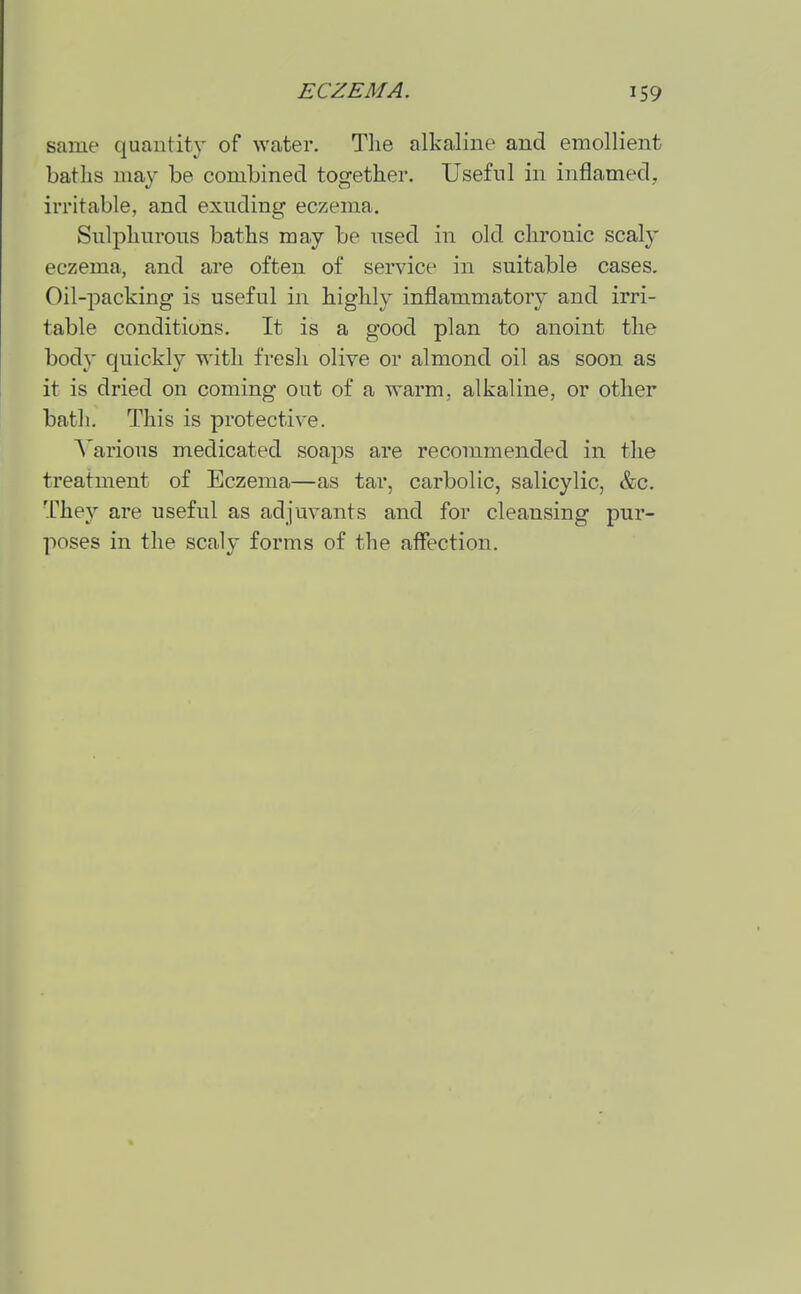 same quantitj- of water. Tlie alkaline and emollient bat lis may be combined together. Useful in inflamed, irritable, and exuding eczema. Sulphurous baths may be used in old chronic scaly eczema, and are often of service in suitable cases. Oil-packing is useful in highly inflammatory and irri- table conditions. It is a good plan to anoint the body quickly with fresh olive or almond oil as soon as it is dried on coming out of a warm, alkaline, or other bath. This is protective. Various medicated soaps are recommended in the treatment of Eczema—as tar, carbolic, salicylic, &c. They are useful as adjuvants and for cleansing pur- poses in the scaly forms of the affection.