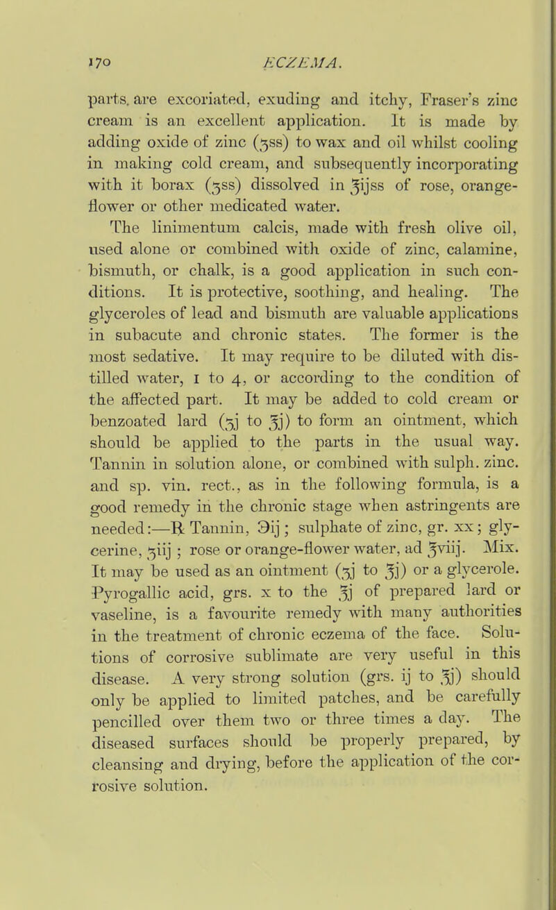 parts, are excoriated, exuding and itchy, Eraser's zinc cream is an excellent application. It is made by adding oxide of zinc (5ss) to wax and oil whilst cooling in making cold cream, and subsequently incorporating with it borax (5ss) dissolved in ^ijss of rose, orange- flower or other medicated water. The linimentum calcis, made with fresh olive oil, used alone or combined with oxide of zinc, calamine, bismuth, or chalk, is a good application in such con- ditions. It is protective, soothing, and healing. The glyceroles of lead and bismuth are valuable applications in subacute and chronic states. The former is the most sedative. It may require to be diluted with dis- tilled water, i to 4, or according to the condition of the affected part. It may be added to cold cream or benzoated lard (5] to ^j) to form an ointment, which should be applied to the parts in the usual way. Tannin in solution alone, or combined with sulph. zinc, and sp. vin. rect., as in the following formula, is a good remedy in the chronic stage when astringents are needed:—R Tannin, 3ij ; sulphate of zinc, gr. xx; gly- cerine, ':5iij ; rose or orange-flower water, ad ^^ij- Mix. It may be used as an ointment (5] to ^j) or a glycerole. •Pyrogallic acid, grs. x to the of prepared lard or vaseline, is a favourite remedy with many authorities in the treatment of chronic eczema of the face. Solu- tions of corrosive sublimate are very useful in this disease. A very strong solution (grs. ij to should only be applied to limited patches, and be carefully pencilled over them two or three times a day. The diseased surfaces should be properly prepared, by cleansing and drying, before the application of the cor- rosive solution.