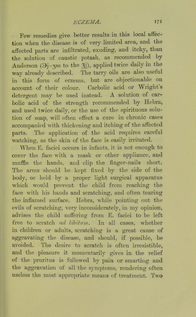 Few remedies give better results in this local affec- tion when the disease is of very limited area, and the affected parts are infiltrated, exuding, and itchy, than the solution of caustic potash, as recommended by Anderson (9i-5ss to the ^j), applied twice daily in the way already described. The tarry oils are also useful in this form of eczema, but are objectionable on account of their colour. Carbolic acid or Wright's detergejit may be used instead. A solution of car- bolic acid of the strength recommended by Hebra, and used twice daily, or the use of the spirituous solu- tion of soap, will often effect a cure in chronic cases accompanied with thickening and itching of the affected parts. The application of the acid requires careful watching, as the skin of the face is easily irritated. When E. faciei occurs in infants, it is not enough to cover the face with a mask or other appliance, and muffle the hands, and clip the finger-nails short. The arms should be kept fixed by the side of the body, or held by a proper light surgical apparatus which would prevent the child from reaching the face with his hands and scratching, and often tearing the inflamed surface. Hebra, while pointing out the evils of scratching, very inconsiderately, in my opinion, advises the child sufferiug from E. faciei to be left free to scratch ad libitum: In all cases, whether in children or adults, scratching is a great cause of aggravating the disease, and should, if possible, be avoided. The desire to scratch is often irresistible, and the pleasure it momentarily gives in the relief of the pruritus is followed by pain or smarting and the aggravation of all the symptoms, rendering often useless the most appropriate means of treatment. Two