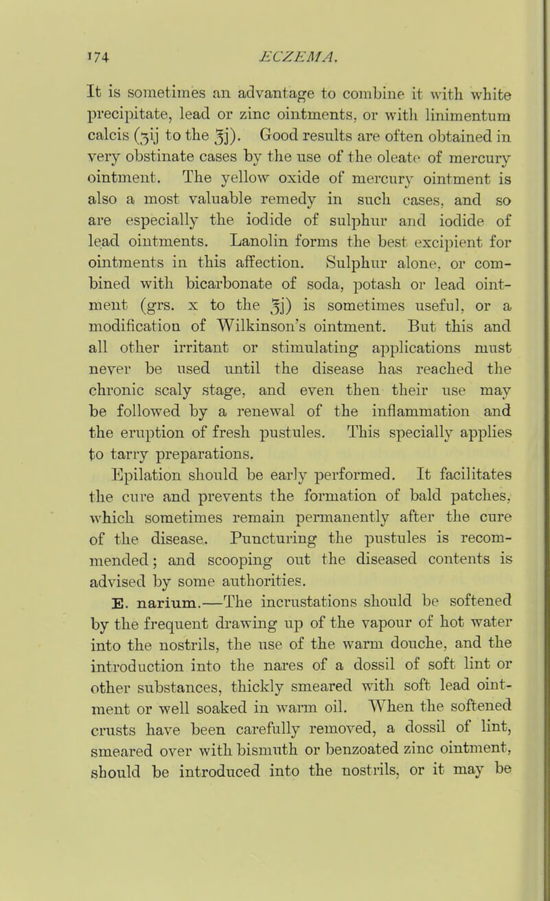 It is sometimes an advantaj^e to combine it with white precipitate, lead or zinc ointments, or witli linimentum calcis (5ij to the ^j)- Good results are often obtained in very obstinate cases by the use of the oleate of mercury ointment. The yellow oxide of mercury ointment is also a most valuable remedy in such cases, and so are especially the iodide of sulphur and iodide of lead ointments. Lanolin forms the best excipient for ointments in this affection. Sulphur alone, or com- bined with bicarbonate of soda, potash or lead oint- ment (grs. X to the ^j) is sometimes useful, or a modification of Wilkinson's ointment. But this and all other irritant or stimulating applications must never be used until the disease has reached the chronic scaly stage, and even then their use may be followed by a renewal of the inflammation and the eruption of fresh pustules. This specially applies to tarry preparations. Epilation should be early performed. It facilitates the cure and prevents the formation of bald patches, which sometimes remain permanently after the cure of the disease. Puncturing the pustules is recom- mended ; and scooping out the diseased contents is advised by some authorities. E. narium.—The incrustations should be softened by the frequent drawing up of the vapour of hot water into the nostrils, the Tise of the warm douche, and the introduction into the nares of a dossil of soft lint or other substances, thickly smeared with soft lead oint- ment or well soaked in warm oil. When the softened crusts have been carefully removed, a dossil of lint, smeared over with bismuth or benzoated zinc ointment, should be introduced into the nostrils, or it may be