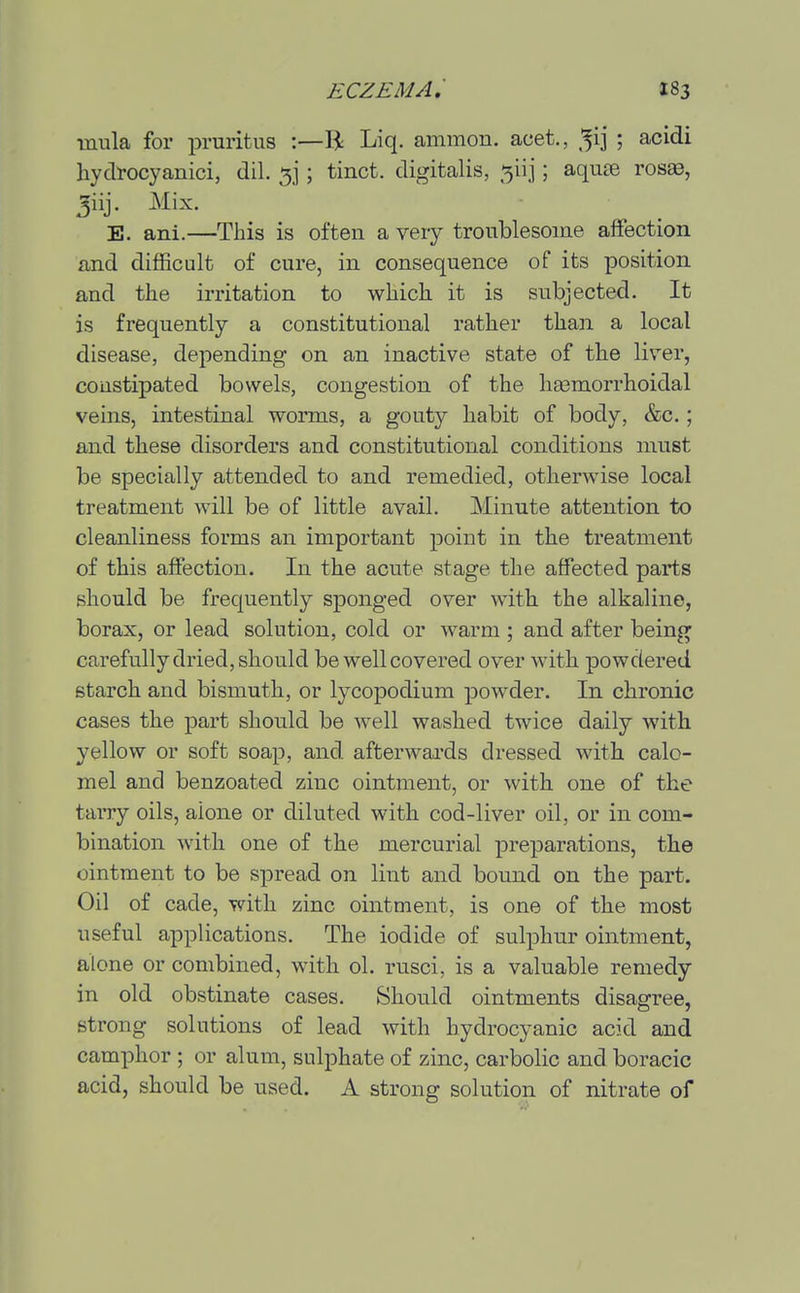 mula for pruritus :—R Liq. ammon. acet., ^ij ; acidi hyclrocyanici, dil. 5]; tinct. digitalis, 5iij; aquse ros^, Jiij. Mix. E. ani.—This is often a very troublesome affection and difficult of cure, in consequence of its position and the irritation to which it is subjected. It is frequently a constitutional rather than a local disease, depending on an inactive state of the liver, coustipated bowels, congestion of the hsemorrhoidal veins, intestinal worms, a gouty habit of body, &c.; and these disorders and constitutional conditions must be specially attended to and remedied, otherwise local treatment will be of little avail. Minute attention to cleanliness forms an important point in the treatment of this affection. In the acute stage the affected parts should be frequently sponged over with the alkaline, borax, or lead solution, cold or warm ; and after being carefully dried, should be well covered over with powdered starch and bismuth, or lycopodium powder. In chronic cases the part should be well washed twice daily with yellow or soft soap, and afterwards dressed with calo- mel and benzoated zinc ointment, or with one of the tarry oils, alone or diluted with cod-liver oil, or in com- bination with one of the mercurial preparations, the ointment to be spread on lint and bound on the part. Oil of cade, with zinc ointment, is one of the most useful applications. The iodide of sulphur ointment, alone or combined, with ol. rusci, is a valuable remedy- in old obstinate cases. Should ointments disagree, strong solutions of lead with hydrocyanic acid and camphor ; or alum, sulphate of zinc, carbolic and boracic acid, should be used. A strong solution of nitrate of