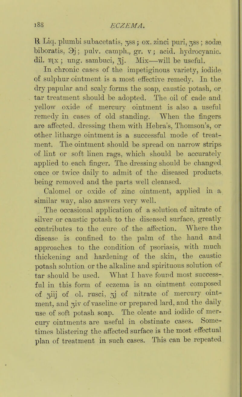 Liq. plumbi subacetatis, ^ss; ox. zinci piiri, ^ss ; sod93 biboratis, 3j; pulv. camph., gr. v; acid, hydrocyanic, dil. m^x ; ung. sambuci, 3j- Mix—will be useful. In chronic cases of the impetiginous variety, iodide of sulphur ointment is a most effective remedy. In the dry papular and scaly forms the soap, caustic potash, or tar treatment should be adopted. The oil of cade and yellow oxide of mercury ointment is also a useful remedy in cases of old standing. When the fingers are affected, dressing them with Hebra's, Thomson's, or other litharge ointment is a successful mode of treat- ment. The ointment should be spread on narrow strips of lint or soft linen rags, which should be accurately applied to each finger. The dressing should be changed once or twice daily to admit of the diseased products being removed and the parts well cleansed. Calomel or oxide of zinc ointment, applied in a similar way, also answers very well. The occasional application of a solution of nitrate of silver or caustic potash to the diseased surface, greatly contributes to the cure of the affection. Where the disease is confined to the palm of the hand and approaches to the condition of psoriasis, with much thickening and hardening of the skin, the caustic potash solution or the alkaline and spirituous solution of tar should be used. What I have found most success- ful in this form of eczema is an ointment composed of 5iij of ol. rusci, of nitrate of mercury oint- ment, and ^iv of vaseline or prepared lard, and the daily use of soft potash soap. The oleate and iodide of mer- cury ointments are useful in obstinate cases. Some- times blistering the affected surface is the most effectual plan of treatment in such cases. This can be repeated