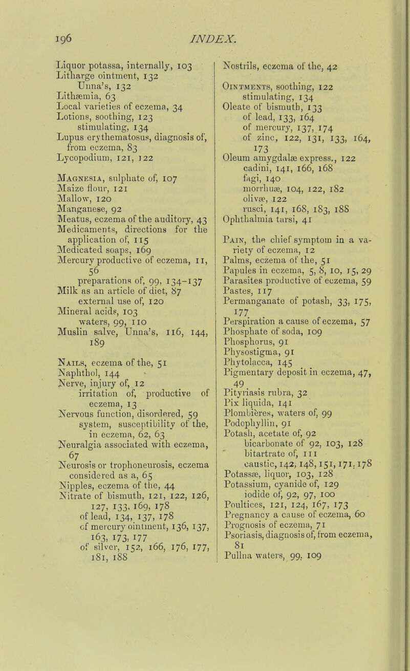 Liquor potassa, internally, 103 Litharge ointment, 132 Unna's, 132 Litlasemia, 63 Local varieties of eczema, 34 Lotions, soothing, 123 stimulating, 134 Lupus erythematosus, diagnosis of, from eczema, 83 Lycopodium, 121, 122 Magnesia, sulphate of, 107 Maize flour, 121 Mallow, 120 Manganese, 92 Meatus, eczema of the auditory, 43 Medicaments, directions for the application of, 115 Medicated soaps, 169 Mercury productive of eczema, il, preparations of, 99, 134-137 Milk as an article of diet, B7 external use of, 120 Mineral acids, 103 ■waters, 99, 110 Muslin salve, Unna's, 116, 144, 189 Nails, eczema of the, 51 jSfaphthol, 144 Nerve, injury of, 12 irritation of, productive of eczema, 13 Nervous function, disordered, 59 system, susceptibility of the, in eczema, 62, 63 Neuralgia associated with eczema, Neurosis or trophoneurosis, eczema considered as a, 65 Nipples, eczema of the, 44 Nitrate of hismuth, 121, 122, 126, 127, 133, 169, 178 of lead, 134, 137, 178 of mercury ointment, 136, 137, 163, 173. 177 of silver, 152, 166, 176, 177, 181, 18S Nostrils, eczema of the, 42 Ointments, soothing, 122 stimulating, 134 Oleate of bismuth, 133 of lead, 133, 164 of mercury, 137, 174 of zinc, 122, 131, 133, 164, 173 Oleum amygdalae express., 122 cadini, 141, 166, 168 fagi, 140 morrhuae, 104, 122, 182 olivae, 122 rusci, 141, 168, 183, 18S Ophthalmia tarsi, 41 Pain, thfi chief symptom in a va- riety of eczema, 12 Palms, eczema of the, 51 Papules in eczema, 5, 8, 10, 15, 29 Parasites productive of eczema, 59 Pastes, 117 Permanganate of potash, 33, 175, 177 Perspiration a cause of eczema, 57 Phosphate of soda, 109 Phosphorus, 91 Physostigma, 91 Phytolacca, 145 Pigmentary deposit in eczema, 47, .49. Pityriasis rubra, 32 Pix liquida, 141 Plombieres, waters of, 99 Podophyllin, 91 Potash, acetate of, 92 bicarbonate of 92, 103, 128 bitartrate of, 111 caustic, 142,148,151,171.178 Potassae, liquor, 103, 128 Potassium, cyanide of, 129 iodide ot) 92, 97, 100 Poultices, 121, 124, 167, 173 Pregnancy a cause of eczema, 60 Prognosis of eczema, 71 Psoriasis, diagnosis of, from eczema, 81 PuUna waters, 99, 109