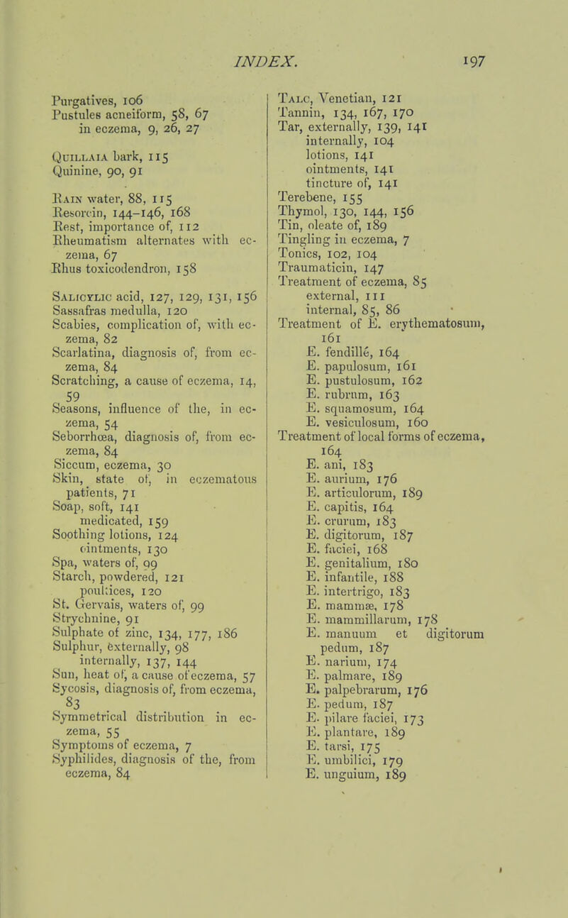 Purgatives, 106 Pustules acneitbrm, 58, 67 in eczema, 9, 26, 27 QuiLLAiA bark, 115 Quinine, 90, 91 Kain water, 88, 115 Kesorcin, 144-146, 168 East, importance of, 112 Eheumatism alternates with ec- zema, 67 Khus toxicodendron, 158 Salicylic acid, 127, 129, 131, 156 Sassafras medulla, 120 Scabies, complication of, with ec- zema, 82 Scarlatina, diagnosis of, from ec- zema, 84 Scratching, a cause of eczema, 14, , 59 . Seasons, influence of the, in ec- zema, 54 Seborrhcea, diagnosis of, I'rom ec- zema, 84 Siccum, eczema, 30 Skin, state of, in eczematous patients, 71 Soap, soft, 141 medicated, 159 Soothing lotions, 124 ointments, 130 Spa, waters of, 99 Starch, powdered, 121 poultices, 120 St. Gervais, waters of, 99 Strychnine, 91 Sulphate of zinc, 134, 177, 186 Sulphur, externally, 98 internally, 137, 144 Sun, heat of, a cause of eczema, 57 Sycosis, diagnosis of, from eczema, Symmetrical distribution in ec- zema, 55 Symptoms of eczema, 7 .Syphilides, diagnosis of the, from eczema, 84 Talc, Venetian, 121 Tannin, 134, 167, 170 Tar, externally, 139, 14I internally, 104 lotions, 141 ointments, 141 tincture of, 14I Terebene, 155 Thymol, 130, 144, 156 Tin, oleate of, 189 Tingling in eczema, 7 Tonics, 102, 104 Traumaticin, 147 Treatment of eczema, 85 external, 111 internal, 85, 86 Treatment of E. erythematosuni, 161 E. fendille, 164 E. papulosum, 161 E. pustulosum, 162 E. rubrnm, 163 E. squamosum, 164 E. vesiculosum, 160 Treatment of local forms of eczema, 164 E. ani, 183 E. aurium, 176 E. articulorum, 189 E. capitis, 164 E. crurum, 183 E. digitorum, 187 E. faciei, 168 E. genitalium, 180 E. infantile, 188 E. intertrigo, 183 E. mammae, 178 E. mammillarum, 178 E. manuum et digitorum pedum, 187 E. narium, 174 E. palmare, 189 E. palpebrarum, 176 E. pedum, 187 E. pilare faciei, 173 E. plantare, 189 E. tarsi, 175 10. umbilici, 179 E. unguium, 189