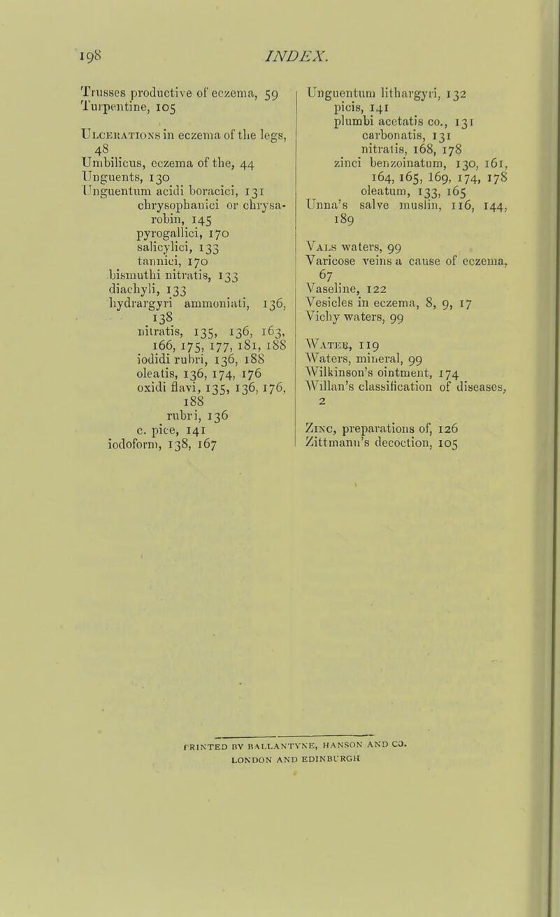 Trusses productive orcczeniii, 59 Tuipeiitinc, 105 Ulcekations in eczema of the legs, 48.. Umbilicus, eczema of the, 44 Unguents, 130 Unguentum acitli boracici, 131 chvysophaiiici or chrysa- robin, 145 pyrogallici, 170 salicylic!, 133 taimici, 170 bismuthi nitratis, 133 diachyli, 133 liydrargyri ammoniati, 136, 138 iiiiratis, 135, 136, 163, 166, 175, 177, 181, 188 iodidi ruhri, 136, 188 oleatis, 136, 174, 176 oxidi flavi, 135, 136, 176, 188 rubri, 136 c. pice, 141 iodoforni, 138, 167 Unguentum Hthargyri, 132 picis, 141 plumbi acotatis CO., 131 carbonatis, 131 nitratis, 168, 178 zinci benzoinatura, 130, 161, 164, 165, I69, 174, 178 oleatum, 133, 165 Unna's salve muslin, 116, 144, 189 Vals waters, 99 Varicose veins a cause of eczema, 67 . Vaseline, 122 Vesicles in eczema, 8, 9, 17 Vichy waters, 99 AVateb, 119 AVaters, mineral, 99 Wilkinson's ointment, 174 Willan's classification of diseases, 2 Zixc, preparations of, 126 Zittmann's decoction, 105 f RlNTED IIV nAl.LANTVNE, HANSON AND CO. LONDON AND EDINBI RGH