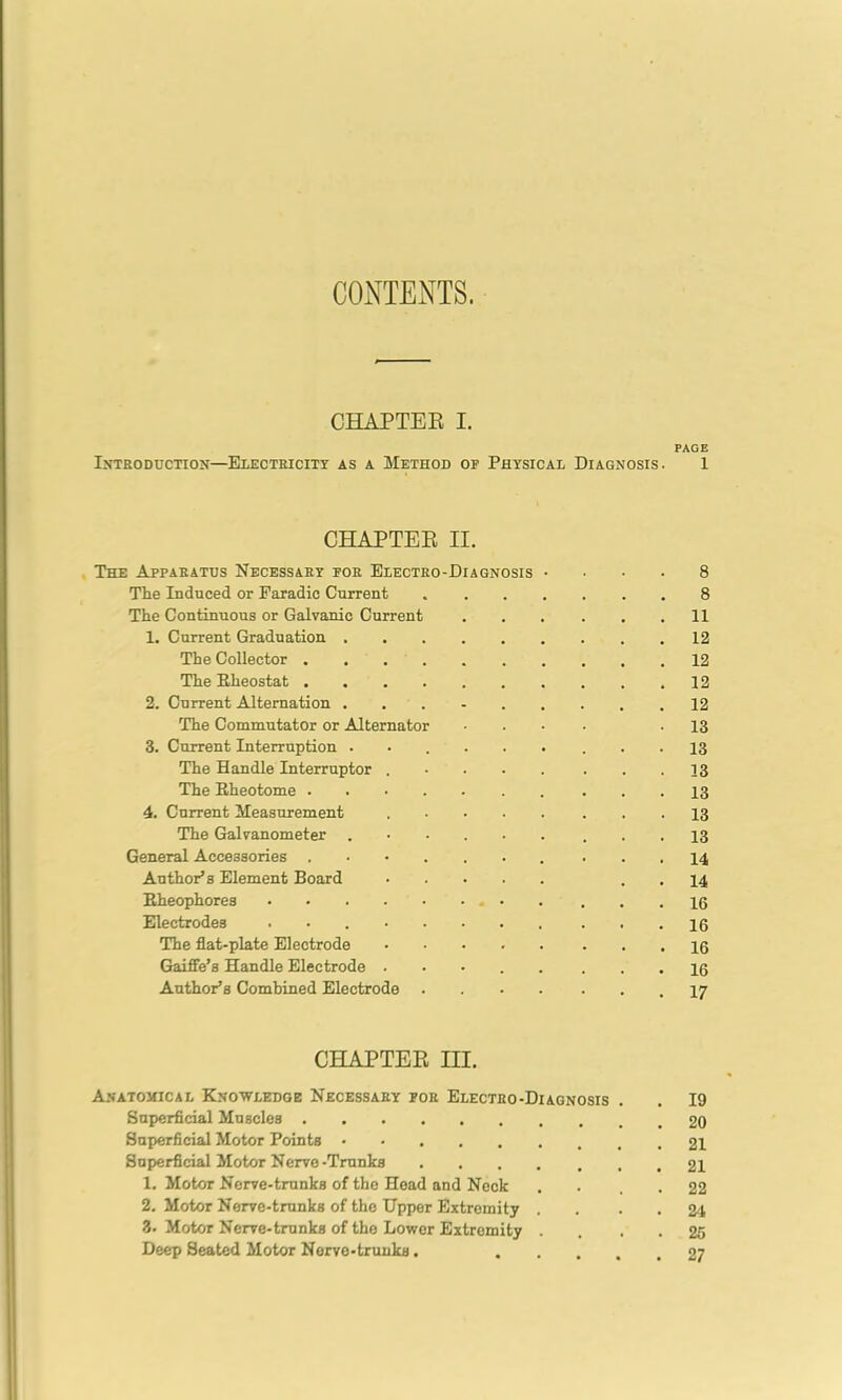 CONTENTS. CHAPTER I. PAGE Introduction—Electricity as a Method op Physical Diagnosis. 1 CHAPTER II. The Apparatus Necessary por Electro-Diagnosis .... 8 The Induced or Earadic Current 8 The Continuous or Galvanic Current 11 1. Current Graduation 12 The Collector 12 The Rheostat 12 2. Current Alternation 12 The Commutator or Alternator .... -13 3. Current Interruption ...... ... 13 The Handle Interruptor 13 The Eheotome 4. Current Measurement 13 The Galvanometer ...... ... 13 General Accessories ....... ■ • . 14 Author’s Element Board . . 14 Bheophores ... 16 Electrodes 16 The flat-plate Electrode 16 Gaiffe’s Handle Electrode 10 Author’s Combined Electrode .17 CHAPTER III. Anatomical Knowledge Necessary por Electro-Diagnosis . . 19 Superficial Muscles 20 Superficial Motor Points • 21 Superficial Motor Nerve-Trunks 21 1. Motor Nerve-trunks of the Head and Neck . . . . 22 2. Motor Nerve-trunks of the Upper Extremity . . • . 24 3. Motor Nerve-trunks of the Lower Extremity .... 25 Deep Seated Motor Nerve-trunks. 27