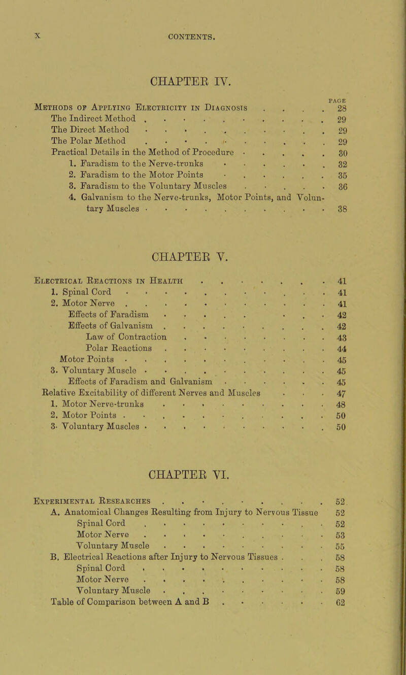 CHAPTER IY. PAGE Methods of Applying Electricity in Diagnosis .... 28 The Indirect Method . 29 The Direct Method .......... 29 The Polar Method ........... 29 Practical Details in the Method of Procedure 1. Faradism to the Nerve-trunks .32 2. Faradism to the Motor Points ...... 35 3. Faradism to the Voluntary Muscles ..... 36 4. Galvanism to the Nerve-trunks, Motor Points, and Volun- tary Muscles • 38 CHAPTER Y. Electrical Reactions in Health .41 1. Spinal Cord 41 2. Motor Nerve 41 Effects of Faradism ..... ... 42 Effects of Galvanism 42 Law of Contraction 43 Polar Reactions 44 Motor Points 45 3. Voluntary Muscle 45 Effects of Faradism and Galvanism 45 Relative Excitability of different Nerves and Muscles ... 47 1. Motor Nerve-trunks 48 2. Motor Points ........... 50 3- Voluntary Muscles .50 CHAPTER VI. Experimental Researches . . • . • . . . .52 A. Anatomical Changes Resulting from Injury to Nervous Tissue 52 Spinal Cord 52 Motor Nerve 53 Voluntary Muscle 55 B. Electrical Reactions after Injury to Nervous Tissues . . . 58 Spinal Cord 58 Motor Nerve • ■ • 58 Voluntary Muscle 69 Table of Comparison between A and B 62