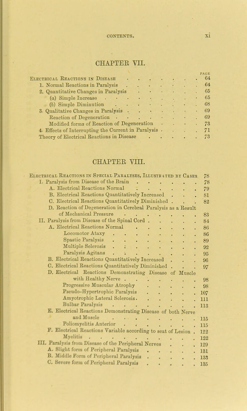 CHAPTER VII. Electrical Reactions in Disease 1. Normal Reactions in Paralysis 2. Quantitative Changes in Paralysis (a) Simple Increase (b) Simple Diminution . 3- Qualitative Changes in Paralysis . Reaction of Degeneration .... Modified forms of Reaction of Degeneration 4- Effects of Interrupting the Current in Paralysis Theory of Electrical Reactions in Disease CHAPTER Yin. Eiectbical Reactions in Special Paralyses, Illustrated by Cases I. Paralysis from Disease of the Brain A. Electrical Reactions Normal B. Electrical Reactions Quantitatively Increased C. Electrical Reactions Quantitatively Diminished D. Reaction of Degeneration in Cerebral Paralysis as a Resul of Mechanical Pressure II. Paralysis from Disease of the Spinal Cord A. Electrical Reactions Normal Locomotor Ataxy Spastic Paralysis Multiple Sclerosis . : Paralysis Agitans . ; B. Electrical Reactions Quantitatively Increased C. Electrical Reactions Quantitatively Diminished D. Electrical Reactions Demonstrating Disease with Healthy Nerve .... Progressive Muscular Atrophy Pseudo-Hypertrophic Paralysis Amyotrophic Lateral Sclerosis. Bulbar Paralysis E. Electrical Reactions Demonstrating Disease of both Nerve and Muscle Poliomyelitis Anterior F. Electrical Reactions Variable according to seat of Lesion Myelitis III. Paralysis from Disease of the Peripheral Nerves A. Slight form of Peripheral Paralysis . B. Middle Form of Peripheral Paralysis . C. Severe form of Peripheral Paralysis f Muscl PAGE G4 64 65 65 68 69 69 73 71 73 78 78 79 81 82 83 84 86 86 89 92 95 96 97 98 98 107 111 113 115 115 122 122 129 131 133 135