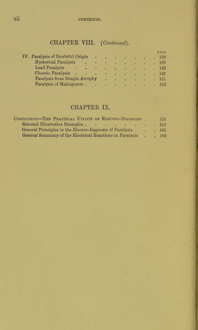 CHAPTER VIII. (Continued). IV. Paralysis of Doubtful Origin Hysterical Paralysis Lead Paralysis Choreic Paralysis Paralysis from Simple Atrophy Paralysis of Malingerers . CHAPTER IX. Conclusion—The Practical Utility of Electro-Diagnosis . Selected Illustrative Examples General Principles in the Electro-diagnosis of Paralysis . General Summary of the Electrical Reactions in Paralysis PAGE . 139 . 139 . 142 . 147 . 151 . 152 . 155 . 15 f> . 165 . 169