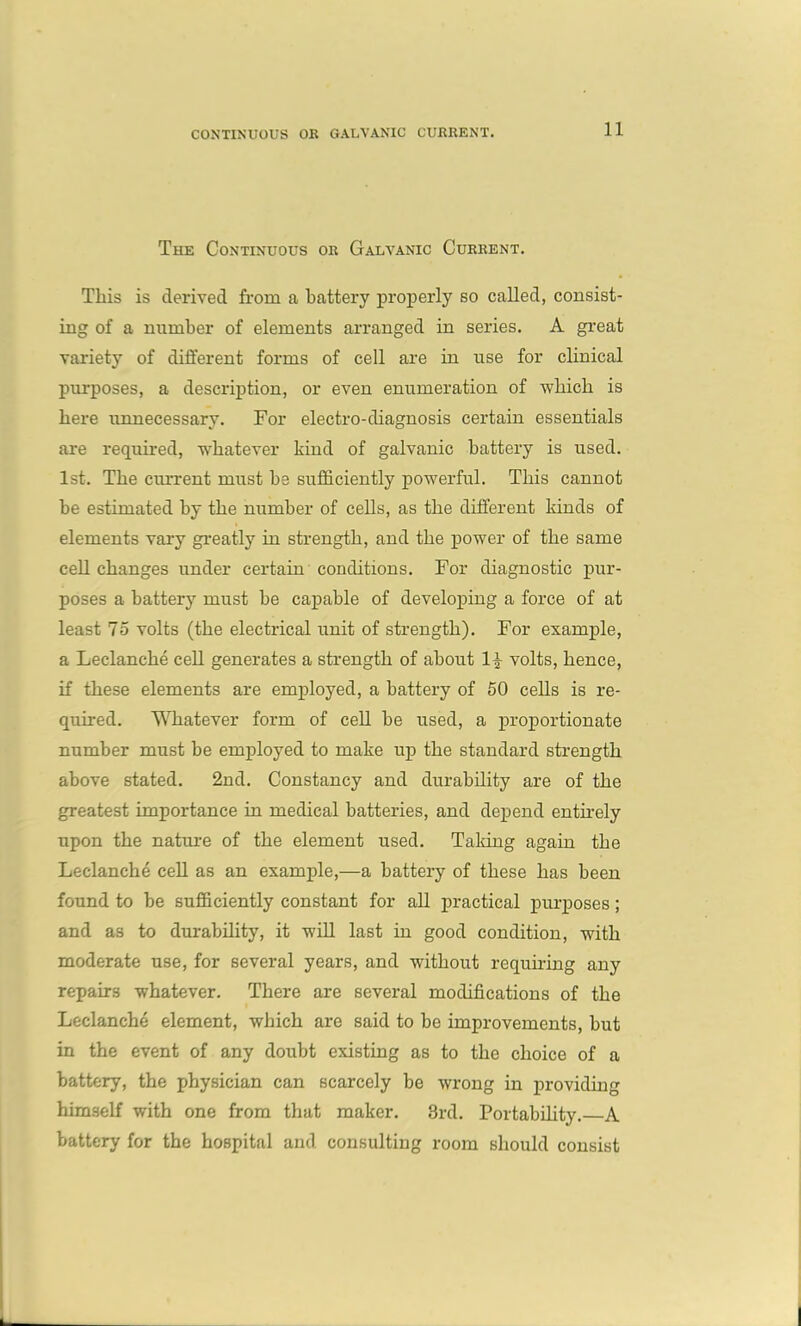 The Continuous or Galvanic Current. This is derived from a battery properly so called, consist- ing of a number of elements arranged in series. A great variety of different forms of cell are in use for clinical purposes, a description, or even enumeration of which is here unnecessary. For electro-diagnosis certain essentials are required, whatever kind of galvanic battery is used. 1st. The current must he sufficiently powerful. This cannot he estimated by the number of cells, as the different kinds of elements vary greatly in strength, and the power of the same cell changes under certain conditions. For diagnostic pur- poses a battery must he capable of developing a force of at least 75 volts (the electrical unit of strength). For example, a Leclanehe cell generates a strength of about l£ volts, hence, if these elements are employed, a battery of 50 cells is re- quired. Whatever form of cell be used, a proportionate number must be employed to make up the standard strength above stated. 2nd. Constancy and durability are of the greatest importance in medical batteries, and depend entirely upon the nature of the element used. Tailing again the Leclanehe cell as an example,—a battery of these has been found to he sufficiently constant for all practical purposes; and as to durability, it will last in good condition, with moderate use, for several years, and without requiring any repairs whatever. There are several modifications of the Leclanehe element, which are said to be improvements, but in the event of any doubt existing as to the choice of a battery, the physician can scarcely be wrong in providing himself with one from that maker. 3rd. Portability. A battery for the hospital and consulting room should consist
