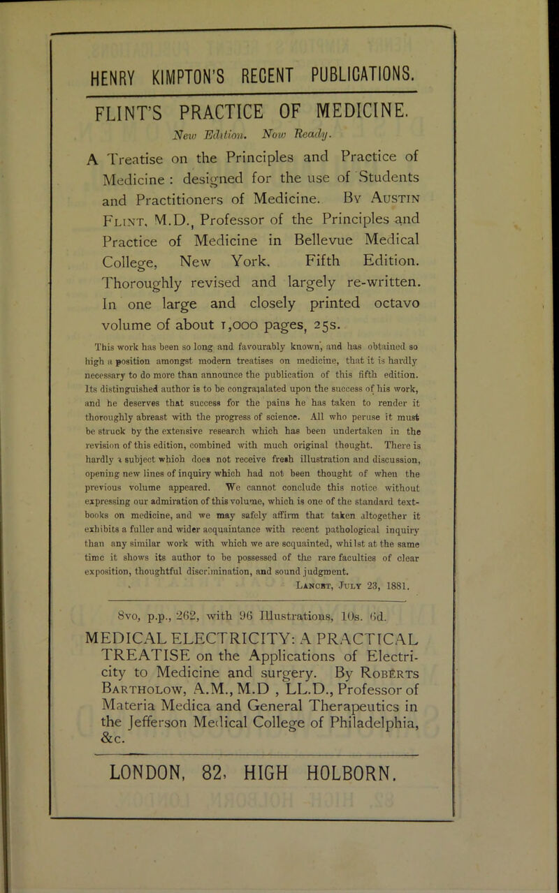 FLINT'S PRACTICE OF MEDICINE. A Treatise on the Principles and Practice of Medicine : designed for the use of Students and Practitioners of Medicine. By Austin Flint, M.D., Professor of the Principles and Practice of Medicine in Bellevue Medical Colleo-e, New York. Fifth Edition. Thoroughly revised and largely re-written. In one large and closely printed octavo volume of about t,ooo pages, 25s. This work has been so long and favourably known, and has obtained so high a position amongst modern treatises on medicine, that it is hardly necessary to do more than announce the publication of this fifth edition. Its distinguished author is to be congratulated upon the success of his work, and he deserves that success for the pains he has taken to render it thoroughly abreast with the progress of science. All who peruse it must be struck by the extensive research which has been undertaken in the revision of this edition, combined with much original thought. There is hardly a subject whioh does not receive fresh illustration and discussion, opening new lines of inquiry which had not been thought of when the previous volume appeared. We cannot conclude this notice without expressing our admiration of this volume, which is one of the standard text- books on medicine, and we may safely affirm that taken altogether it exhibits a fuller and wider acquaintance with recent pathological inquiiy than any similar work with which we are acquainted, whilst at the same time it shows its author to be possessed of the rare faculties of clear exposition, thoughtful discrimination, and sound judgment. 8vo, p.p., 262, with 96 Illustrations, 10s. 6d. MEDICAL ELECTRICITY: A PRACTICAL TREATISE on the Applications of Electri- city to Medicine and surgery. By Roberts Bartholow, A.M.,M.D , LL.D., Professor of Materia Medica and General Therapeutics in Neiu Edition. Nolo Ready. Lancet, July 23, 1881. the Jefferson Medical Philadelphia, &c. LONDON, 82, HIGH H0LB0RN.