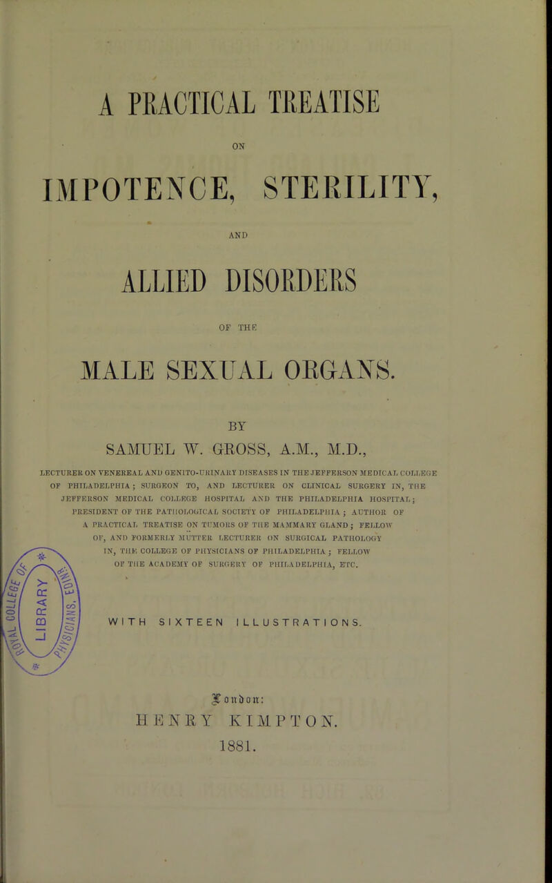 A PRACTICAL TREATISE ON IMPOTENCE, STERILITY, LECTURER ON VENEREAL AND GENITO-UKINARY DISEASES IN THE JEFFERSON MEDICAL COLLEGE OF PHILADELPHIA; SURGEON TO, AND LECTURER ON CLINICAL SURGERY IN, THE JEFFERSON MEDICAL COLLEGE HOSPITAL ANI) THE PHILADELPHIA HOSPITAL; PRESIDENT OF THE PATHOLOGICAL SOCIETY OF PHILADELPHIA ; AUTHOR OF A PRACTICAL TREATISE ON TUMORS OF THE MAMMARY GLAND; FELLOW AND ALLIED OF THE MALE SEXUAL ORGANS. BY SAMUEL W. GROSS, A.M., M.D. OF, AND FORMERLY MUTTER LECTURER ON SURGICAL PATHOLOGY IN, THE COLLEGE OF PHYSICIANS OF PHILADELPHIA ; FELLOW OF THE ACADEMY OF SURGERY OF PHILADELPHIA, ETC. WITH SIXTEEN ILLUSTRATIONS. * / $ o u b o it: H E N R Y K I M P T 0 N. 1881