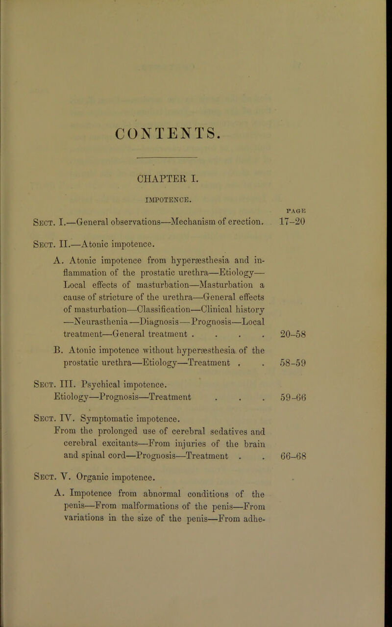 CONTENTS. CHAPTER I. IMPOTENCE. Sect. I.—General observations—Mechanism of erection. Sect. II.—Atonic impotence. A. Atonic impotence from hypersesthesia and in- flammation of the prostatic urethra—Etiology— Local effects of masturbation—Masturbation a cause of stricture of the urethra—General effects of masturbation—Classification—Clinical history —N eurasthenia —Diagnosi s—Prognosis—Local treatment—General treatment . . . . B. Atonic impotence without hypermsthesia of the prostatic urethra—Etiology—Treatment , Sect. III. Psychical impotence. Etiology—Prognosis—Treatment Sect. IV. Symptomatic impotence. From the prolonged use of cerebral sedatives and cerebral excitants—From injuries of the brain and spinal cord—Prognosis—Treatment . Sect. Y. Organic impotence. A. Impotence from abnormal conditions of the penis—From malformations of the penis—From variations in the size of the penis—From adhe- PAGE 17-20 20-58 58- 59 59- 66 66-68