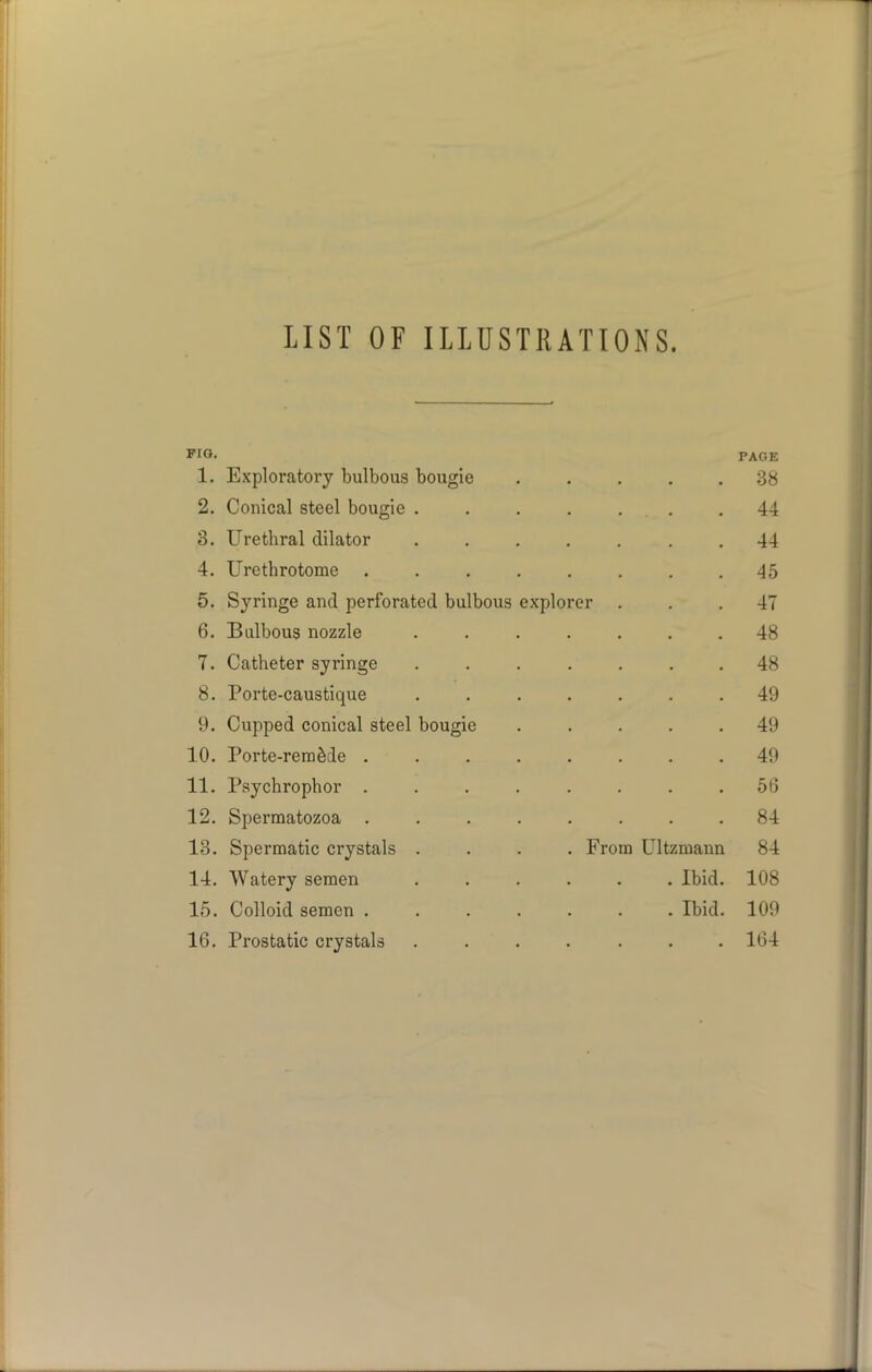 LIST OF ILLUSTRATIONS. Fro. PAGE 1. Exploratory bulbous bougie • 38 2. Conical steel bougie ..... 44 3. Urethral dilator ..... 44 4. Urethrotome ...... 45 5. Syringe and perforated bulbous explorer 47 6. Bulbous nozzle ..... 48 7. Catheter syringe ..... 48 8. Porte-caustique ..... 49 9. Cupped conical steel bougie 49 10. Porte-remade ...... 49 11. Psychrophor ...... 56 12. Spermatozoa 84 13. Spermatic crystals .... From Ultzmann 84 14. Watery semen ..... . Ibid. 108 15. Colloid semen ...... . Ibid. 109