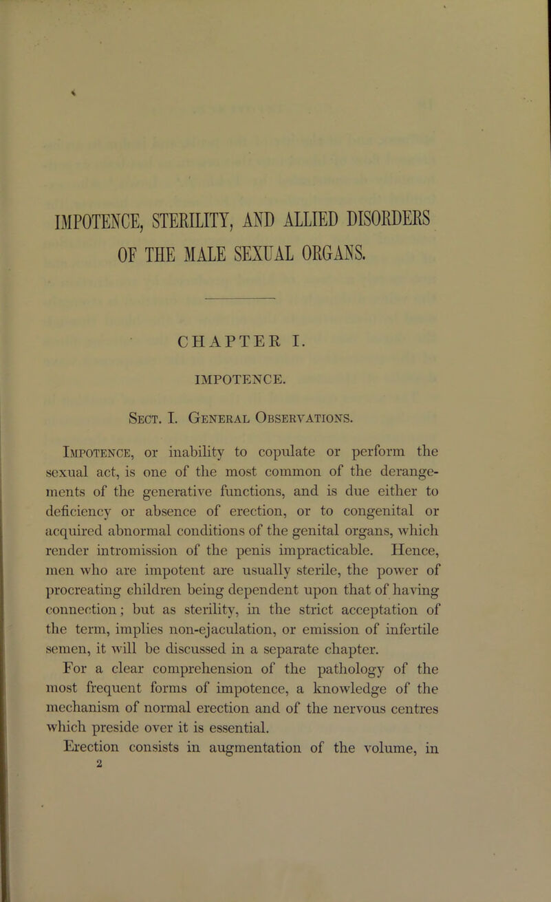 % IMPOTENCE, STERILITY, AND ALLIED DISORDERS OF THE MALE SEXUAL ORGANS. CHAPTER I. IMPOTENCE. Sect. I. General Observations. Impotence, or inability to copulate or perform the sexual act, is one of the most common of the derange- ments of the generative functions, and is due either to deficiency or absence of erection, or to congenital or acquired abnormal conditions of the genital organs, which render intromission of the penis impracticable. Hence, men who are impotent are usually sterile, the power of procreating children being dependent upon that of having connection; but as sterility, in the strict acceptation of the term, implies non-ejaculation, or emission of infertile semen, it will be discussed in a separate chapter. For a clear comprehension of the pathology of the most frequent forms of impotence, a knowledge of the mechanism of normal erection and of the nervous centres which preside over it is essential. Erection consists in augmentation of the volume, in
