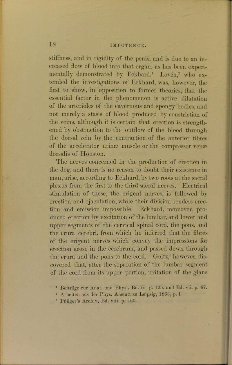 IMPOTENCE. stiffness, and in rigidity of the penis, and is due to an in- creased flow of blood into that organ, as has been experi- mentally demonstrated by Eckhard.1 I .oven,2 who ex- tended the investigations of Eckhard, was, however, the first to show, in opposition to former theories, that the essential factor in the phenomenon is active dilatation of the arterioles of the cavernous and spongy bodies, and not merely a stasis of blood produced by constriction of the veins, although it is certain that erection is strength- ened by obstruction to the outflow of the blood through the dorsal vein by the contraction of the anterior fibres of the accelerator urinse muscle or the compressor venae dorsalis of Houston. The nerves concerned in the production of erection in the dog, and there is no reason to doubt their existence in man, arise, according to Eckhard, by two roots at the sacral plexus from the first to the third sacral nerves. Electrical stimulation of these, the erigent nerves, is followed by erection and ejaculation, while their division renders erec- tion and emission impossible. Eckhard, moreover, pro- duced erection by excitation of the lumbar, and lower and upper segments of the cervical spinal cord, the pons, and the crura cerebri, from which he inferred that the fibres of the erigent nerves which convey the impressions for erection arose in the cerebrum, and passed down through the crura and the pons to the cord. Holtz,3 however, dis- covered that, after the separation of the lumbar segment of the cord from its upper portion, irritation of the glans 1 Beitriige zur Anat. und Pliys., Bd. iii. p. 125, and Bd. vii. p. G7. a Arbeiten nus der l’liys. Anstatt zu Leipzig, 1866, p. i. 3 Pfluger’s Archiv, Bd. viii. p. 460.