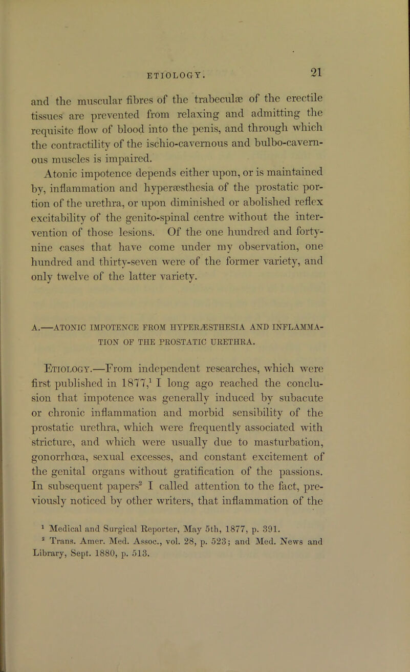 and the muscular fibres of the trabeculae of the erectile tissues are prevented from relaxing and admitting the requisite flow of blood into the penis, and through which the contractility of the ischio-cavernous and bulbo-cavern- ous muscles is impaired. Atonic impotence depends either upon, or is maintained by, inflammation and hyperesthesia of the prostatic por- tion of the urethra, or upon diminished or abolished reflex excitability of the genito-spinal centre without the inter- vention of those lesions. Of the one hundred and forty- nine cases that have come under my observation, one hundred and thirty-seven were of the former variety, and only twelve of the latter variety. A. ATOXIC IMPOTENCE FROM HYPERESTHESIA AND INFLAMMA- TION OF THE PROSTATIC URETHRA. Etiology.—From independent researches, which were first published in 1877,1 I long ago reached the conclu- sion that impotence was generally induced by subacute or chronic inflammation and morbid sensibility of the prostatic urethra, which were frequently associated with stricture, and which were usually due to masturbation, gonorrhoea, sexual excesses, and constant excitement of the genital organs without gratification of the passions. In subsequent papers2 I called attention to the fact, pre- viously noticed by other writers, that inflammation of the 1 Medical and Surgical Reporter, May 5th, 1877, p. 391. 2 Trans. Amer. Med. Assoc., vol. 28, p. 523; and Med. News and Library, Sept. 1880, p. 513.