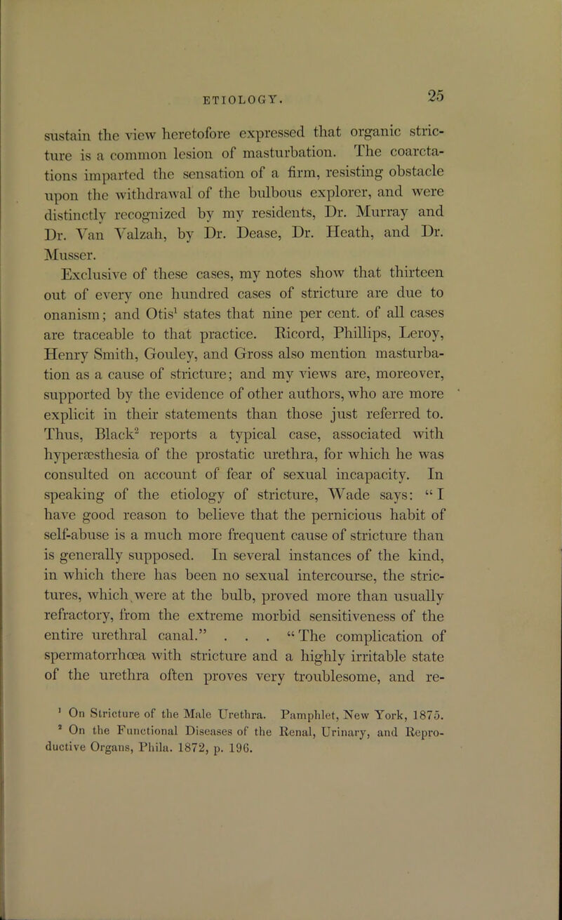 sustain the view heretofore expressed that organic stric- ture is a common lesion of masturbation. I he coarcta- tions imparted the sensation of a firm, resisting obstacle upon the withdrawal of the bulbous explorer, and were distinctly recognized by my residents, Dr. Murray and Dr. Van Valzah, by Dr. Dease, Dr. Heath, and Dr. Musser. Exclusive of these cases, my notes show that thirteen out of every one hundred cases of stricture are due to onanism; and Otis1 states that nine per cent, of all cases are traceable to that practice. Bicord, Phillips, Leroy, Henry Smith, Gouley, and Gross also mention masturba- tion as a cause of stricture; and my views are, moreover, supported by the evidence of other authors, who are more explicit in their statements than those just referred to. Thus, Black2 reports a typical case, associated with hyperesthesia of the prostatic urethra, for which he was consulted on account of fear of sexual incapacity. In speaking of the etiology of stricture, Wade says: “I have good reason to believe that the pernicious habit of self-abuse is a much more frequent cause of stricture than is generally supposed. In several instances of the kind, in which there has been no sexual intercourse, the stric- tures, which were at the bulb, proved more than usually refractory, from the extreme morbid sensitiveness of the entire urethral canal.” . . . “The complication of spermatorrhoea with stricture and a highly irritable state of the urethra often proves very troublesome, and re- 1 On Stricture of the Male Urethra. Pamphlet, New York, 187d. 1 On the Functional Diseases of the Renal, Urinary, and Repro- ductive Organs, Phila. 1872, p. 190.