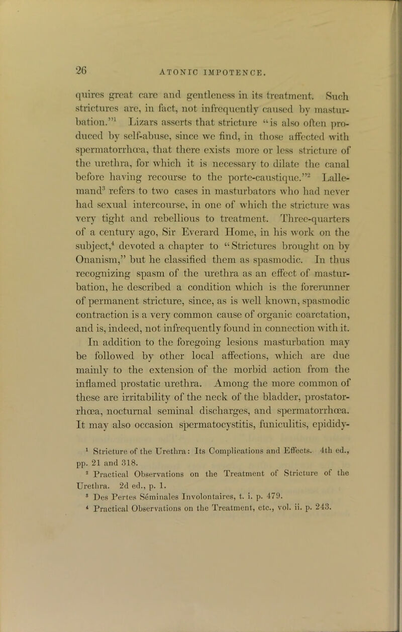 quires great care and gentleness in its treatment. Such strictures are, in fact, not infrequently caused by mastur- bation.”1 Lizars asserts that stricture “is also often pro- duced by self-abuse, since we find, in those affected with spermatorrhoea, that there exists more or less stricture of the urethra, for which it is necessary to dilate the canal before having recourse to the porte-caustiquc.”2 Lalle- mand3 refers to two cases in masturbators who had never had sexual intercourse, in one of which the stricture was very tight and rebellious to treatment. Three-quarters of a century ago, Sir Everard Home, in his work on the subject,4 devoted a chapter to “ Strictures brought on by Onanism,” but he classified them as spasmodic. In thus recognizing spasm of the urethra as an effect of mastur- bation, he described a condition which is the forerunner of permanent stricture, since, as is well known, spasmodic contraction is a very common cause of organic coarctation, and is, indeed, not infrequently found in connection with it. In addition to the foregoing lesions masturbation may be followed by other local affections, which are due mainly to the extension of the morbid action from the inflamed prostatic urethra. Among the more common of these are irritability of the neck of the bladder, prostator- rhoca, nocturnal seminal discharges, and spermatorrhoea. It may also occasion spermatocystitis, funiculitis, epididy- 1 Stricture of the Urethra: Its Complications and Effects. 4th ed., pp. 21 and 318. 2 Practical Observations on the Treatment of Stricture of the Urethra. 2d ed., p. 1. 3 Dcs Pertes Seminales Involontaires, t. i. p. 479. 4 Practical Observations on the Treatment, etc., vol. ii. p. 243.