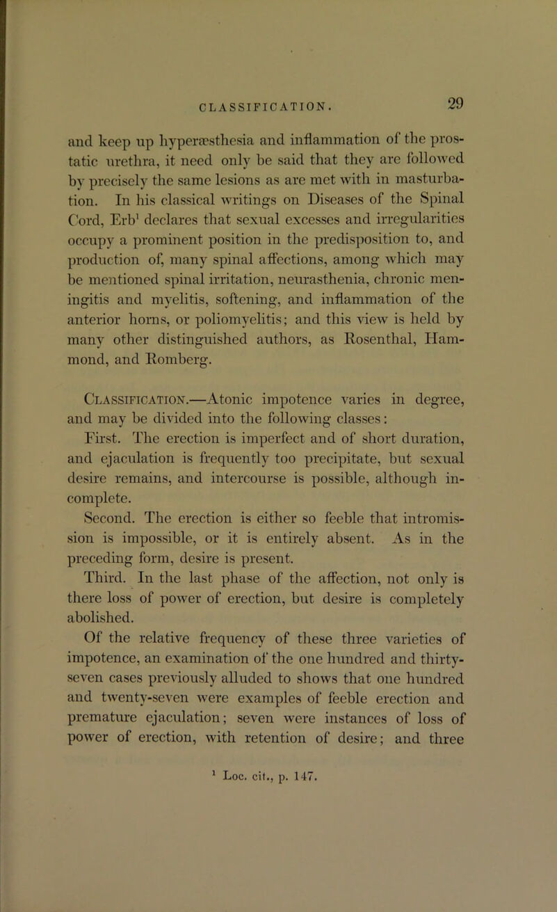 CLASSIFICATION. and keep up hyperesthesia and inflammation of the pros- tatic urethra, it need only be said that they are followed by precisely the same lesions as are met with in masturba- tion. In his classical writings on Diseases of the Spinal Cord, Erb1 declares that sexual excesses and irregularities occupy a prominent position in the predisposition to, and production of, many spinal affections, among which may be mentioned spinal irritation, neurasthenia, chronic men- ingitis and myelitis, softening, and inflammation of the anterior horns, or poliomyelitis; and this view is held by many other distinguished authors, as Rosenthal, Ham- mond, and Romberg. Classification.—Atonic impotence varies in degree, and may be divided into the following classes: First. The erection is imperfect and of short duration, and ejaculation is frequently too precipitate, but sexual desire remains, and intercourse is possible, although in- complete. Second. The erection is either so feeble that intromis- sion is impossible, or it is entirely absent. As in the preceding form, desire is present. Third. In the last phase of the affection, not only is there loss of power of erection, but desire is completely abolished. Of the relative frequency of these three varieties of impotence, an examination of the one hundred and thirty- seven cases previously alluded to shows that one hundred and twenty-seven were examples of feeble erection and premature ejaculation; seven were instances of loss of power of erection, with retention of desire; and three 1 Loc. cit., p. 147.