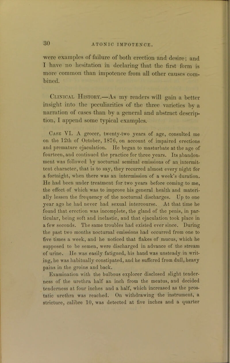 were examples of failure of both erection and desire; and I have no hesitation in declaring that the first form is more common than impotence from all other causes com- bined. Clinical History.—As my readers will gain a better insight into the peculiarities of the three varieties by a narration of cases than by a general and abstract descrip- tion, I append some typical examples. Case VI. A grocer, twenty-two years of age, consulted me on the 12th of October, 1876, on account of impaired erections and premature ejaculation. He began to masturbate at the age of fourteen, and continued the practice for three years. Its abandon- ment was followed by nocturnal seminal emissions of an intermit- tent character, that is to say, they recurred almost every night for a fortnight, when there was an intermission of a week’s duration. He had been under treatment for two years before coming to me, the effect of which was to improve his general health and materi- ally lessen the frequency of the nocturnal discharges. Up to one year ago he had never had sexual intercourse. At that time he found that erection was incomplete, the gland of the penis, in par- ticular, being soft and inelastic, and that ejaculation took place in a few seconds. The same troubles had existed ever since. During the past two months nocturnal emissions had occurred from one to five times a week, and he noticed that flakes of mucus, which he supposed to be semen, were discharged in advance of the stream of urine. He was easily fatigued, his hand was unsteady in writ- ing, he was habitually constipated, and he suffered from dull, heavy pains in the groins and back. Examination with the bulbous explorer disclosed slight tender- ness of the urethra half an inch from the meatus, and decided tenderness at four inches and a half, which increased as the pros- tatic urethra was reached. On withdrawing the instrument, a stricture, calibre 10, was detected at five inches and a quarter