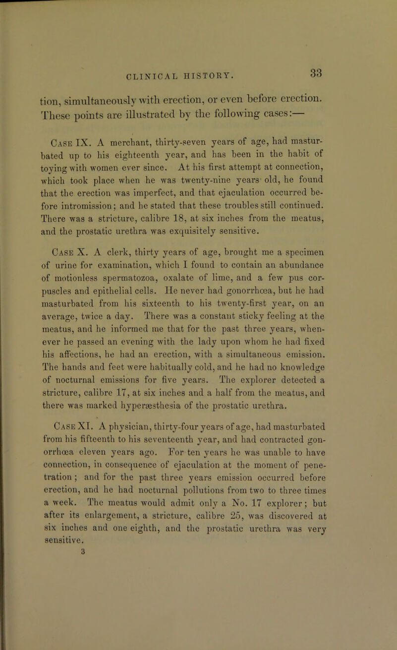 tioii, simultaneously with erection, or even bciore erection. These points are illustrated by the following cases:— i Case IX. A merchant, thirty-seven years of age, had mastur- bated up to his eighteenth year, and has been in the habit of toying with women ever since. At his first attempt at connection, which took place when he was twenty-nine years old, he found that the erection was imperfect, and that ejaculation occurred be- fore intromission; and he stated that these troubles still continued. There was a stricture, calibre 18, at six inches from the meatus, and the prostatic urethra was exquisitely sensitive. Case X. A clerk, thirty years of age, brought me a specimen of urine for examination, which I found to contain an abundance of motionless spermatozoa, oxalate of lime, and a few pus cor- puscles and epithelial cells. He never had gonorrhoea, but he had masturbated from his sixteenth to his twenty-first year, on an average, twice a day. There was a constant sticky feeling at the meatus, and he informed me that for the past three years, when- ever he passed an evening with the lady upon whom he had fixed his affections, he had an erection, with a simultaneous emission. The hands and feet were habitually cold, and he had no knowledge of nocturnal emissions for five years. The explorer detected a stricture, calibre 17, at six inches and a half from the meatus, and there was marked hyperaesthesia of the prostatic urethra. Case XI. A physician, thirty-four years of age, had masturbated from his fifteenth to his seventeenth year, and had contracted gon- orrhoea eleven years ago. For ten years he was unable to have connection, in consequence of ejaculation at the moment of pene- tration ; and for the past three years emission occurred before erection, and he had nocturnal pollutions from two to three times a week. The meatus would admit only a No. 17 explorer; but after its enlargement, a stricture, calibre 25, was discovered at six inches and one eighth, and the prostatic urethra was very sensitive. 3