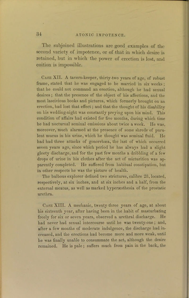 The subjoined illustrations arc ^ood examples of the second variety of impotence, or of that in which desire is retained, but in which the power of erection is lost, and coition is impossible. Case XII. A tavern-keeper, thirty-two years of age, of robust frame, stated that he was engaged to be married in six weeks ; that he could not command an erection, although he had sexual desires ; that the presence of the object of his affections, and the most lascivious books and pictures, which formerly brought on an erection, had lost that effect; and that the thought of his disability on his wedding-night was constantly preying upon his mind. This condition of affairs had existed for five months, during which time he had nocturnal seminal emissions about twice a week. He was, moreover, much alarmed at the presence of some shreds of puru- lent mucus in his urine, which he thought was seminal fluid. He had had three attacks of gonorrhoea, the last of which occurred seven years ago, since which period he has always had a slight gleety discharge, and for the past few months a dribbling of a few drops of urine in his clothes after the act of micturition was ap- parently completed. He suffered from habitual constipation, but in other respects he was the picture of health. The bulbous explorer defined two strictures, calibre 23, located, respectively, at six inches, and at six inches and a half, from the external meatus, as well as marked hypersesthesia of the prostatic urethra. Case XIII. A mechanic, twenty three years of age, at about his sixteenth year, after having been in the habit of masturbating freely for six or seven years, observed a urethral discharge. He had never had sexual intercourse until he was twenty-one ; and, after a few months of moderate indulgence, the discharge had in- creased, and the erections had become more and more weak, until he was finally unable to consummate the act, although the desire remained. He is pale; suffers much from pain in the back, the
